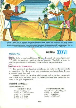 c...,.. r - . 00" 1.. ..n_....,,_ _ _1cM _ _ LM "';_VDO _ .....d... l.,..
do wU c_c........¡..... ""',._ _ _ _ _ .11 .. c_""_....LM ..,..._, d";."" 11....... .
po_"" ...1..... do _,Ñ. _lo ......-, .......... 1.. _ _ d.. e....... ~ ......". _ ....
,.....co. '•• .,n_............. 110 - . . AtI .....1...._, ... ptO,.I """',., ate,
MEDIDAS
CAPITULO XXXVII
@ I- II Cub,l Yo' emplea el Sl~I('1I1:1 Métrico lh'f..""al, asl ('01110 algun as me·
didas dd :Ulliguo y original sistem a cSp;iiiol. Ta mbIén S(' usan I:l.s
m('(ll d ,.~ gentunamen te CU1>.III.15 y otra¡ medld,ti angIOillnt'ric:l.nl!.5-
@ MEDIDAS ANTIGUAS
Este sistema de lIledidas fue introducido en CuLa poT los colonizado-
rc'~ t'~I),"iiulcs, De ellas se usan hoy, priflllp."lllleOte, las IIlc<Iidas de pciO
y tamhlcn las de longitud.
Adcm:is, dadas las t'Su cch:u relaciones de ordell alcni"o v comrrci:ll
,¡lit,' l' I(I~I(' n ('nUl' f)p-,ií., y CUI>:I, d conocimielllll de' t'Slc ~ is l l'ma de me-
,lId,ls ('S de BnUl im ptll t.Hll:ia.
MEDIDAS ANTIGUAS
, S' iTlMA 0 1 USTILLA.
MEDIDAS lIHlA.US
1 legug = 66(¡6 2
h VIO.
I voro = 3 pies = 0.836 m.
1 pie = 11 pulgod<u.
1 pulg. = 11 lin('ell.
I I¡neo =11 puntos.
438
MEDIDAS SUPUflCIALES
leguo'
1 vo.o2
I ~"
1 pulg.1
== -«,4«,444". ,...-
= 9 poes.t
= 144 po.rlg.1
= 144 lineal.'
 