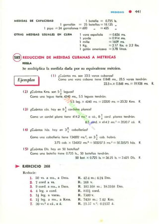 MlDIDAIii • 441
MEDIDAS DE CAPACIDAD 1 botella = om h .
1 9O..olón = 25 botellas = 18.125 ..
1 PipO = 204 9oroolooes = (IXJ = 435
OTRAS MEDIDAS USUALU EH CUtA voro e-spoñola
)'ordo
milla
'g.
golón omerkono
= 0.836 ms..
= 0.9104 ms..
= 16tH ITIL
= 2.17 lbs.. O 2.2 11».
= 3.78 lilfOL
8 REDucelOH DI MEOIDAS CU_AHAS A METaIC.4S
......Se multivlica la m~ida dada por ¡;u a¡uh...lcDlC métrico.
EjemplM I ,  ) tCv6nlos ms. son 13.5 vo'os el/bonosl
Como uno voro eubono hene 0.8048 ms., DoS voro, len<lIon:
235v.x 0.8(8 ms.. = 19.928 mi. R.
e2) lCv6nlOS Km,. son S.; leguod
Como uno leguo hene 42-40 mI.., 5.5 leguos lendron:
S.S leg. X .140 mi. = 1JJ1O mi. = 13.32 Kml. R.
(3 ) .!Cuónlol cos. hoy efI s-i tordeles plonosf
Como un tordel piona lIef1e 0414.2 ms.~ O có. 8~ cOI"d plooos leodrOn:
8.5 cord. X 04141 ms.== 3520.7 cO. R.
e4 ) .!CuOnlos nos. ho, efI 3~ cobolleríos~
Como uno cobollerio tiene lJ.t20'2 mi.', efI 3~ cob. hobró:
3.7S cob X 13.701 ms.' = S031S7.s ml.~ = SO.32S7S hós. R.
e5) tCv6ntos DlI. hoy en so bolellcrs'
Como uno bolello llene 0.715 b., SO botelros tenc!,óo:
... EJERCICIO 268
Reducir:
1. áO VI. il n15., a Dms.
2. 7 oord a VI..
S. 9 rord. a ms~ a Dllls.
4. 4 leg. a cord.
ti. li leg. a ...aras.
6. l i leg. a rm.., a Kms.
7. 30 n .t a d ., a io.
SO bol. X ons Is.. = J6.1S b = J 625 Oh. R
K. 42.4 m.: 4.2-:1 Dm.
R. 68 Y.
R. 183.168 m .; 8.3168 Dm.
R. 8:l31 oord.
R . 7;;00 Y.
R . 7421J m.; 7.-I ~ Km.
R. 21.:', ~ .~; 0.2151 á.
 