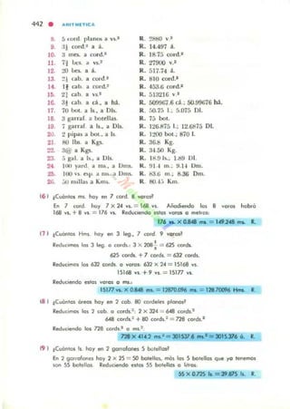 442 . .."."MET.CA
8. á •.ord planos a "'5.'
9. :11 cord.Z a ;1,_
10. a mts.. a rord.'
11. 7¡ 1x"5.. a ...s..'
12. :!O bes. a ,.
13. :!! n.b. a rord.•
14. 11 ab. a rord.:
!fl. 21 ab a u .tI
1Ii. 31 (;Ih. a d ., a tu.
17. 70 bol. a 1s_, a DI,.
18. 3 glomllf. a botellas.
19. j garrar a 15., a DIs..
20. 2 pipa, a bol.. a 15.
21 f!O lbs. a Kgs..
Z2. 3@ a Kgs:.
23. ;; ga!. a [s., a Dls.
24 ItlU yanJ. a ms., a Dms.
2fl. liJO ,.,. 0.,.. a no), a Onu..
26. :...., Ilullas a Km¡.
R . 281;0 ....1
R. 14.497 ;1,.
R. 18.7.:; rord.-
R. 27000 ....1
R. 517.74 ;1,.
Ro. tiJO cord.'
R. 453.6 rord."
R. 51321(, vI
R. 5O!)91i7.6 ct ; SO.9%í6 ~ .
R. r.o.7;) l.; r,.075 DI.
R. 75 bol.
R. 126.875 l.; 12.1kl75 DI.
Ro. I:"'>QO bol.; 870 l.
R. 36.8 Kg.
R. :l-I.!;O Kg.
R. Ht 9 b.., t.d9 01.
k . 91 -1 In.; ~. H Dm.
Ro. ka.6 m.; 8.36 Dm.
k HlJA.-. Km.
(6 ) tCllÓn'os m,. hoy en 7 tordo B 'IO.od
En 7 tordo huy 7 X 24 vs. = 168 n . Añodiendo Ig~ 8 voro~ h<rblir
168 VI. + B V1'. = 176 VS. RtducoenOo n 'o, vo'o, O melre»:
176 w.. X 0.84 tRI = 1".248 "'a. R.
(1 ) tCu6n'os Hms hoy en 3 leg., 7 <o,d 9 vo'as~
•RtdUC:lmos 101 3 li!"g O corck., 3 X 208. = 62S corck.
625 cerds. +7 cOfd,. = 632 cOfdl.
Reduc:imos los tJl cords. O vo.os, 632 X 24 = 1S168 VS.
15168 VI. + 9 VJ.. = 15177 VI.
Rech,lC,endo eslOI Varal o ...,."
15177 ws. X 0.848 ms. =12870.096 ..... =12B 700'}6 HrM R
18 I iCuán'OS Ó.eos hoy en 2 cob. BO (Oldel~, plCltlOSl
RedUCImos los 2 cob. o cOfds.f , 2 X 324 :=. 6..a cOfds.'
bt8 COfds.: +BO Cor-d,.2 = na ,ordl.1
Rtduc:oendo los 728 cerdl.1 o m,.'
na X .1...2 ms.' = 301537 6 __ *= 3015.316 ó. R.
19 I tCl,IÓn.os Is hoy en 2 gorrofooes 5 botello,l
En ') go"of~ h<ry 2 X 2S = SO botella" mCrs las 5 botellos qve yo lenemos
son 55 botellas. Rtduc:oendo eslos 55 botello' o l,t,01.
SS X 0.12S la. = 39.875 Is. R.
 