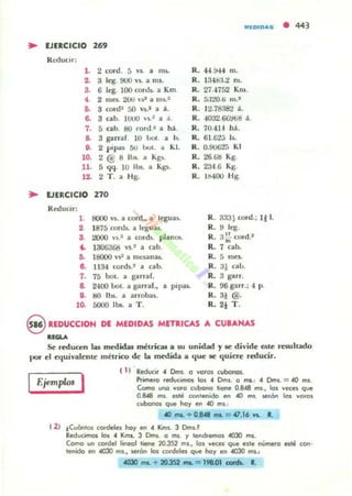 MlOIOAS
.. lJUCICIO 269
}{(:dUl::IT;
l. 2 cocd. 5 Y$. .. m$.
2. 3 leg. 900 Y~ .. mI.
3. 6 leg. 100 cortb. a Km
• 2 mes. 200 ,.~. a nl~.=
6. 3 oord= f,o VI.I a j .
6. 3 cab. IUUU 'J.' a ...
7. 5 cab. 80 wnP ¡¡ M
S. 3 galT1ll 10 oo. a I ~.
9. 2 plpa5 50 001. ¡¡ KI.
10. 2 @ 8 II~. Ol Kgs.
n. 5 qq. 10 lb!;. a K~.
12- 2 T . ¡¡ Hg.
R. 44.!N4 m.
R. ):Hf.¡:J.;.! ni.
R. 27.-1752 Km.
R. 5:lto.6 111."
R. 12.78:182 :1.
R. -I032.6li!H:>d ;f..
R. 70.414 hj.
R. 6l.G2J 15-
R. 0.90625 KI
R. 26 GI:I Kg.
R. 23-1.6 Kg.
R. 11).100 Hg.
.. lJERCICIO 270
RedUCir;
l . BOOO V$. a COfd., a leguu.
2 1875 conh. ¡¡ legua¡.
S. 2000 ' '11.2 a corcb. planos.
.. 1306368 VI.I a ab.
R. 3.131 oord.; 1) 1.
R. 9 leg.
R. a: cord.'
R. 7 cabo
15. 18000  '11' a Illt'"5il.nas. R. 5 IIIC$.
6. 1134 cord~.2 a cabo R. al caJ.¡.
7. 75 bol. a garr.af. R. 3 garr.
8. 2400 001. ¡¡ garrar.•• PII>a5- R. 96 garr.; 4 p.
a. 80 IJ». a arrobas. R. 3J @.
lO- 5000 lbs. a T . R. 2j T .
9 REDUCCIOH DE MEDIDAS MET.ICAS A CUIAHAS
.,......
• 443
~ redua:n las medida, métricaJ a 10 unidad y le divide este resultado
por el equivalente mi trico de la medttla a que se quiere reducir.
Ejemplos I
I 1) Reducir ~ Dms. o "eras C.Ibcnc$.
"'imero reducimos; 105 .. Om5. o mI.: .. Dml. = "0 m$.
Come URQ "OfO cubono liene 0.848 fI$., lo. "eces que
OlU8 m. esle contenido en 40 1M. se"'n JOI "0'0$
cubonos que ha)' en 4(J fI$,'
«lma.. + 0.848 ""- = 41.16 '"- l.
12) ¡C..anla. cad"ln ho), en ~ Km•. 3 Dnll..~
Reducimos los ~ Kms. 3 Dms. a m•. )' I".,chemos 4OJO ms.
Como un cordel lineal t_ ~3S2 m$.• lo. "eces que c.te número esle ron,
lenido en 4030 m$., serón los (Ofdeles que hay en 4OJ() mI.:
4030 1M. + 2O.JS2 __ = 198..01 D:IrdL R.
 