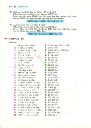 (3 ) tCuóntos coballerlas hay en -46 hós., 97 ós., 7 cós.!
Reduciendo e>tl' compll'1C' o cOso Il'fll'fTlOS -469707 cés.
Como ...,0 cob. lil'fl' 134202 cés., las veces que esle nUrnl!fo l'.le conll'.
nido en .un07 cés. wén los cabs. que hay en e>lo contldod:
4II17ffI tOa. + 13G02 a..= 3.S cab. R.
(4 ) tCUÓnto. lib<os hay en 3 Qms." Hgs.~
Reduc.endo e>Il' complejo o Kgs. tl'f'Cl,l'mOS 300." Kgs.
Cama 1 rib<o til'1ll! 0.-46 Kgs., d¡"¡dil'l'lda 300." Kgs. ent,e 0..46 Kg•. Imd.l'-
mm las hb<as que hay en 300." Kgs.:
300... Kg..+ 0_46 KgL = 65J..O,I IbI. ..
.. EJERCICIO 271
Reducir:
1 00 111'. a "1., ¡¡ cmd.
2. ti Dms. a cords..
3. 9 Km~. ¡¡ V5.., a leg.
lo. 80 d. a vs.'
6. 9 á. ~ cOfds.'
6. ;1 há,. a ,-"SUlas.
7 8 Krn~.1 a ("""u.
8. !;, lo. ~ bol.
9. 50 lJ)s. a g;1I ral.
10. ::; gaJ. a 00t.
11. 125 Kg'- a 11J5.
12. 500  'S. e~p. a IJnl5-
13. 500 y,m.b. a Ums.
110 au Kili). a m.lla..
l !l. 89 Hm~. a milla:;.
16. :1 HlUs. ::; IJmi. a ,'ar",-
17. 2 Kmi. 18 ms. a conis.
18. 12 Kms, 5 li ms. a leg.
19. 3;ls S (.¡~. a ' S."
20 3 h.tl tl j.. a cona.'
21 2 Kms.1 S h.tl. a cah.
22 7 HI•. 6 1~. a bol.
23. 9 KI. 7 Dls. lO ganar.
210 -l Dh. (j Is. a gal.
2!1. 2 Qm. ti Kgs.. a tl.ls..
26. ~ Dm. d lOS. a ·S. C!Sp.
27 :1 Kms. 8 HOlI~. a yardas.
28. :.00 ,-s. cub. a 'l. n p.
29. 500 '·s. rub. a }...das.
R. 58.%2 's..: 2.457 cord.
R. 3.9:11 cOld.
R. 1O(j1 3.~ Y.: 2.1:!3 k'g.
R. 111 :!Gt.i ,..1
R. 2.173 cord.'
R. 11.:i89 oo.
R. 59.til:! cabo
R. 20.(;:) bol.
R. 27.58G garr.
R. ~6.069 bot.
R. 271<2-3 1l>L
R. ·,lJ.S 1)ms.
R. -15.7 IJms.
R. :1I.U7:1 mili.
R. 5.;;'11 mili.
R. -I12.í3li v.
R. 99. 15J curdo
R. 2.9-111 leg.
R. -128.373 v.~
R. 74.36 cord.'
R. 1'::"499 cabo
R. 9i3.793 Uot.
R. 500.4H gan.
R. 1:?16t1 gal.
R . 4:11.3G lbs.
R . G9.:H!i  . esp.
R. 41 5i .á4~ y.
R.5117.1;;v.op.
R. 4G3.~9J y.
 