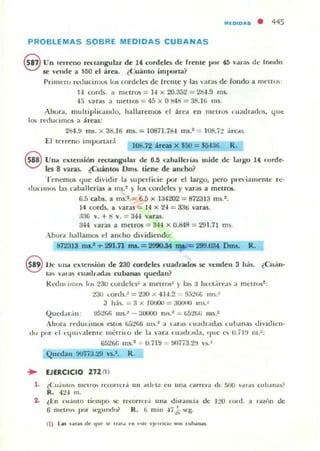 M(O, OAS • 445
PROBLEMAS SOBRE MEDIDAS CUBANAS
e Un le,rellO reuangular de 14 (ordelC'5 de frenle ¡¡(Ir 4~ ar;) dl' lomlo
le' lende a S60 el área. ¿<.:uánlO iml'orta?
Primero red ocimos I,IS fordclC'l de [rCllte y las i1ra~ de fondo a mt:uos
¡.¡ cords. .1 metros = 14 x 20.352 = 284.9 ms.
-15 varas a melrm ::;; 45 x O t!4t! = 31Uij ms.
Ahorol.. rnulllplica mlo, h allll.feOlO$ el áre¡¡ en OlCIrI» Luadrados, 4t1c
10' n:du, imos a :h('3.$:
2ti4.!f IIlS. x 38.16 ms. = 10871.78-1 nu.' = l OS.":! dreA.~
El ten ellO imporlam
IOlU2 áreu X $50 = $Ml6. R.
S Una extellSión r« tangular de a.ti cahallcria:. mide de 1oI.1·~o 14 ' orde·
les 8 varas. lCuánlos Dm). lirnt ~ ancho?
Tenernos que dividir la superrilie por el lar~o. pero prC iamenle re·
ducim.,~ la) caballerlas a ms.2 )' 105 cordeles y varas a IOC11"O$.
6.5 atbs. a m.s.' = 6.5 x 1:l4202 = 8i2313 111).".
14 corm. a ·ar.u = 14 x 201 = 33ti varas.
3:6 Y. + 1:1 v. = 344 ,·;aras.
344 ,·ara., a metros = 844 x O.tI48 = 291.7 1 ms
. hora hallarnos d ancho dividiendo:
ij72318 ma..'.,. 291.11 IN. = 29IIO,Sf IQI,. C:: 299.mt DI1lI. R.
eDe ulla e"lell~ión de 230 cordelo ruadrados se H:nden 3 h¡h. ¿CII¡ín.
1;" -ala) ru:ull .K1.ui CUWIJa5 quedan?
Ih ·dll< 11111,.. 1"" 230 cordclL"li~ a metros" )' la) 3 hu.t,irl!".J) :1 melrus::
:!3U I..o l d~ .: =:tJO ¡( 4¡'¡.2 9.j:!1;(j 11I ~.~
3 h:b. '"" 3 x 10000 = 3OUI~' IIlS.~
(~UCd .'I , IIl :
Alu ,r.. l t'"dul..llIIUS CSUIS li.j:!liIi ", ~.2 :1  ar¡lli , u;¡d I,nl;u (U banas di"id ieli-
d" pur el c<{uIalel1lc 1I1':lrito ,It" 1.. 3ra, U'Uh ,ld,l, 'lile e~ O.; I ~. ni.":
6521)& ms.' +- O. iI~ = tI/';73,2'. v~.~
QUI..-dall !KI77:J.:.!9 v.s.l. R.
... EJERCICIO 272 /1)
1. i(;u.¡IIIt) m ctlo n:Cl.RI"'·'¡ II n ¡¡tltl¡¡ en una urrcla tlc !)j1O dld$ (lb.lIlll)?
R. 4:!4 111.
:lo ~EIl rUdlllO tit-mpo lo(' rl'corrn,i u na <lhu.nc..ia <k 1:..>t.I 'nltI. a r¡u{,n dI'
6 ml!lrn~ por ,•.:gltlll& R . f. mm -17k w:g.
 