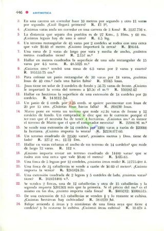 446 • ARITMIETIC,",
3
,
•,
7.
8
EII una talrera un  .')I[(.-...Ior h..,c 10 mCIr<» por loCgunJo y otro 11 'aru
por ~unJo. ¿l.ual lIq;u.i pn mer~ R . El ]9.
¿Cuám ..~ ,aras auJ.. un (Ofledor en ulla carrera de;! " m~ R . 3537.736 Y.
La dblancJ:!, l/ue separa dos pueblos es de 21 Klns.• 5 IIms. y 00 rus.
ll.uanliU I~ua~ hay dI" uno a ou01 R. 6.5 leg,
Un Il"neno rl..>uangu lar de 45 varas por 2 wrdel('~ K rodea con una rera
que "3k $(J.ro el meno. levamo IInporlará la UTca~ R. $94.64.
Una moa de 2 yara~ de largo pOI' vara y llloola de am.llo. (cuánlos
me l ~ cuadradOlo II cne~ R. 2.157 111.2
H allar en " IeIfOS cuadrados la supedicie de u na sala rt'Clangular de 15
vara, por 4.5 VlU iIS. R. 41i.á325 111.2
9 ¿Cuantos Cfnl.· 1t'lIt lroi una n~a de ti.á 'aras poOl' 2 vara, y cuart&
R , H15I;;;J.7á cmJ
10.
11.
12.
13.
l.
1.
17.
18.
1• .
20.
21.
22
23.
24
Panl cnlmat un póllio rt'Cungular de 30
losas de 40 cms...1 cada una harán faltal
,aras ¡>or ItI yara$. lCII~ nuu
R. 97005 losas...
Juan liellc u n solar de 3 cordell" de fonclo y .:;6.75 'ara~ de !rente. lCu:lmo
le IInpoTlar~ la "('ma del terreno iI ~.au el III.~¡' R. $10282.42
lIallar t:n hcc:tátClU la , uperricic de unil CJCII"II)U~n de ll:l cordelo por 2tJ
cordell'1o. R, 14.9112 h.1.
Un P""O de G cords. ¡.¡or 3.2:; coub. K ~ulelt· !,allIt'lIIar wn losal de
~ ¡JOf I ~ l:ms. (Cuámil' losas h ill:'lfl (alla? K. tG!J~;tO 1Q§.¡¡5.
,1"110 pone en vemil 1111 ICII'euO <:Iue nudc ~:!, Jt, ,'ardJI tle (reme y 12
toll ldl~ ele londo. Un cOllll'tatlur le lhll' <:lIle 110 le conYICIlC l)Urquc el
1t'I'CIIO Ilue d ncu,'Mta ha tic tener" IlO.'ct.i rt'ilS, ¿l.U:lIlIu. 111,. 1 C:~ menor
d tcnello d e Mano <:lile el <:Iue el l:ompladol' IICU"lIlÚ R , :!'¿<J8(i.~)(j m.1
~ "CIIJC ulla c:xlernm)1I Je 54 corJdl'5 pur- t2O(J -¡¡r¿s a r.lllm dt: $2.OOU>
la hl'u.ireil. ¿Cuá nto mlpona Ii! 'ellla1 R , $t'.13&li7.tiO.
Un Icnt'IIO cuatlrado de 2'¿;,ou ,'aras'. l(;uállto. lIIctrUli y I)IU$. tiene de
I.ldo! R , 127.2 fII. ; 12.72 0111,
Halla, t ll yalU cu!Jamli c.I alldlo de un lcuellO tlc H cordck,,1 que Ilude
de IngtJ 72 ·ar.s. R. 112 Y.
¿(;UolIIIO unpOlla u lar un tcrrello cuadrado de 1-'-100 Y..r.,,~ que se
rud.ea cun unil «na 'Iue 'ale $(J.t!V el metrO:- K , ~2.).6J.
Una 11IIt.< de i) Iq;ua~ por 12 co,dclo.. ¿LUol,,!a, áTe,,~ Ill,dl';; R. ,j17í5.41:ld á.
Una IlIIu tle ;l' uballelÍa) se 'ende a ,aLÓn de kJ.OO d IlWlr(,:I, ¿lAdUlo
IInpOlI.. la ~lUaf lL $281h24.2tJ.
Ulla Clo,lemlón l uadralla de 2 leguas y á cwdcla de lado. ¿cu.intas Ya r:t)~
IIlncf R. Htl-l14400 yJ.
'w.! "cIldcfI ~ f/llt ..,. ulla de 12 c:ahallerillS y otra dc 15 caballelias y la
!oC.')u1lda ''''I.oOrla S"":I03 mjs <:Iue la primera. Si el precio del ms" C'li el
ml!f110 en la~ d us. ¿cu:lnto Importa catla fina? R. $ElO5:!12: ~1 00t.;jl;).
I>e ulla clo.Ic:-n~u'm dc: 8.5 caba llcrias 3IC ,'e nden I y lo restante se cu ltiva.
¿CUánla$ h«l árra~ hay cuhi ,'ada~ R. ;u3.U"..39 .h:i.
FelI pe arrienda G arcas y 9 unll.1reas de una fina su}a q ue tiene "
t'orddl~~ y lo ' e~a ntc lo w ltiya. (-CUám as :irc;,¡¡ l:uhiya1 R. l()..t7t1:i.
 