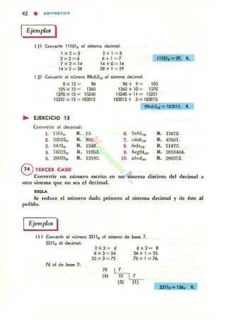 42 • ARITNETIC A
IEjemp/m I
sistema decirTICIl.( 11 Convertir 11101, al
Ix2 = 2
Jx2 = 6
2+1 = 3
6+1 = 7
14+0 = 14
28+ 1 = 29
11101.=29....
7 X 2= 14
14 x 2 = 28
I z) Convertir el número B90b3'2 al sisll!mlJ decimal.
8x12 = 96 96 +9 = 105
lOS X 12 = 1260 1260 + 10 = 1270
1270 X 12 = 15240 15240+ 11 = 15251
15251 X 12 = 18302 183012+ 3=183015
890b3,. = 183015. ...
... EJERCICIO 13
Convertir al decimal:
1. IlOl •. R. 13. a 7t>b5,2· R. 13673.
2. 32012.. R. 902. ,. cda6,.. R. 43581.
3. 54:11•. R. 1248. ,.&11>,.. R. 51472..
•• 76321,. R. 31953.
•• heg34_ R. 2838464.
••20078,. R. 13]9:1. l~ abcdlj(). R. 28027~
eTERCER CASO
Convertir un número escrilo en un ,ulema distinto del decimal a
otro uSlema. que no sea el decimal.
"GU
Se reduce el número dado primero al sistema decimal "Y de áte al
pedido.
Ejemplos I
n ) Convertir el n.:.mero 2211, 01 mtemo de base 7.
2211, al detimal:
76 al de base 7,
2 x3 = 6
8x3 = 24
25x3 = 75
6+2= 8
24+1 =25
75+1=76.
2211.e 136, ...
 
