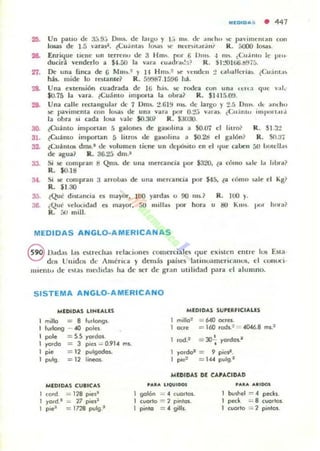 MEDIDA'; • 441
2l>. Un paliO eJe 3:, !J,-, D,,~ eJe ',ugu y l.• m~. J e ,mi h.. .e pavim<:ntan con
105iI.5 de 1.5 varas'. lCu.intas 1000000s 'il" nt'f(,~JI~r;in¡' R. ~ lo§¡¡~
Enriljue tiene un terreno eJe 3 H m~. por ti U",s. .J IIIS. ¿Cu.into le l."'''
ducir;l. "enderlo a $-1.50 la V;WoI (uoIlII,,,:::' R . i l:.'Ol titi.H!,j5.
27. De una finca de 6 Mm).~ y II H m, .~ .oC' '<:ud<:1I 2 CoIuallcrias. ¿Cu:i m., ~
has. mide lo renante? R. 5!i987.1596 ¡¡j.
28. Una extensión cuadrada de It.i ha!>. iiC:" ro&.:a con und l<:lI :I <lile '..l.:
$0.75 b. ,·ara. tCu~ nt O Importa la obra? R. $1.JI!i.()!).
29. Una (alle rcctangul:!r de 7 Dms. :!.6El "IS. de: largo y ~. !i D"r; ,I~· ;mlllO
~ pavimenta oon lu-.as de un:. varol por 0.2,. v,lIa~. ¿CII,intll inl l.." •.•I'¡
la obra 5i OlIda losa ':II1e $O.30? R. $3030.
30. ¿Cuánto imponan :'i galones de gawh na a SO.07 el litro? R . $1.3:1
31. ¿Cuá nto imporun 5 lilros de gaKllina :1 $O.2d el galón? R. SO.aj
32. ¿CuántDl dms.' de volumen tiene un tJcl'ÓSIlO en el 'lile calJen 5U lxxell,l~
de agua? R. 36.2:i dnl.'
33. Si loe oonlpolll a Qm~ de Ulla mercancia por $320. la cómo ~It: 1;, IIblll?
R. $0.18
34. Si:le compran :J a n oba~ de una luern ncia por $45. la fómo sale el K¡;?
R. $1.30
35. ¿Qut dlManeia CI ma}Ctr, JOO )'ard;u (1 00 IIIS.? R. 100 y.
36.. ¿Qut' 'e!ocHlold es ma)o r, r.o 11,,11... por horol u t!O KTlIJ. IJOI hOUf
R. ;,0 mili.
MEDIDAS ANGlO· AMERICAN AS
8 1).1d.t~ Ids otrt'Chou relac..iunn comercial" Ilue existe:n cnl/e 1U!i Esta
dos Unidos dI: AlIIéric:a y demás paí~l':5 latino.lmericallU!i, d cOI tUl"i·
micnl" de c~ la s nuxll<1a) ha de scr de gr;m utilidad p.1ra el alumno.
SISTEMA ANGLO-AMERICANO
MlOIDAS lINlAUS
milla :: 8 1...long,.
I..dong - 40 pole
pale :: S.S yo.&;'"
yo'do = J p,e. ~ O.9U m•.
pie = 12 pulgadas.
pulg. = 12 lineos.
MlDIDAS CUIICA5
co,d = 118 pie."
yo,d.1 = 11 pie.'
p,r = 1728 pulg.'
MlDIDAS SUPlRFlCIALES
::::: 640 OC'CS.
= 160 lod•.: = ~046.8 mI."
.od." •= 30- yo,dos.a
•
)'0,001 = 9 piw.
poc: = u. p..lg.·
MlDIDAS Dl CA'ACIOÁD
, ....... LlOUIOOS
1 galón =.CUOI 'OS.
1 cucnlo -=- 2 pinlOS.
1 pinto =.9;11,.
, ........... IDOI
bushel ==. peck•.
peck =- 8 c/Or!(n
cuo.to = "2 pinlol.
 