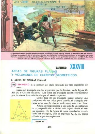 r.. _ ....111. c_ c'-"do ...p1ric:.......106 ... IIII~.. C...... _No .....u _ ..d_........_ ••1.......
lud..... u.. "'...... l...... No _trwet.... ...-. _ ... _ . h....... _ _.... d• •• , .._ . _ . _
61.._. 1...... _ ........,. d_..w.........., _" .11r~ d..... , _........' . . ....n ._ .... C••dio l.
,........ 1/J .. "' - "'+ b-l. _ . .. ...._ ... d..... _ •• d....'''''''.... _ e_.....
CA"TUIO XXXVIIIAREAS DE FIGURAS PLAI'UIS
y VOLUMENES DE CUERPO GEOMETRICOS
1. "'RUS DE fiGURAS PU NAS
@)TRIAHGULO ~ la porción de: plano limitada por tr~ sqme:ntQ6 de:
,«ta.
Lados dd triángulo son los Kgtlle:nlOS que: lo limitan; en la figura 43,
AB, BC y CA son los lados. Los lados del triángulo suelm representarse
por la mi5ma Ittra miniacula que: d 'értice: opuesto.
B
e
Como b;uc de un triángulo puede: lOmarsc: uno
cualquiera de IUI lados, pero cuando el triángulo da;-
cansa sobre: uno de: d ios se sude lOmar bte como base.
Altura correlplndieme a un lado de un triángulo
es la pttpc'ndicular a dicho lado bajada desde: d '~r·
tice: OpUOlO. En la figura 43 están trazadas las tres al·
turas dd triángulo, que: se e:xprnan h., h•• h•• Kg:ún
el lado a que corresponden.
450
 