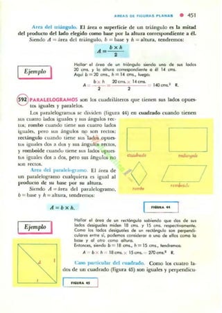 ARU S 01 fiGURA. PLANAS • 451
Are.. del triángulo. El ár~ o wperlicie de un triángulo es 1.. mitad
del producto del lado elegido como b;ue por 11I ..hura correspondiente .. él.
SiOldo Ji -= área del triángu lo. b -= base Y h = ..Itura, tendremos:
" =ceb-¡:"h,-
Ejemplo I
H<¡tlor el óreo de un triÓtlgulo $iendo uno de W$ lodo,
20 cml- y lo oltUfo correspondiente o el 101 cmi.
Aquí b::::: 20 cms.. h = 14 am., lue90'
b )( h 20 cml- X 14 CIm.
A --,-= 2 140cml-' R.
S 'ARALlLOGRAMOS 1011 105 cuadriláteros que lienen 5US lados opues-
tos tgu..les y paralelos.
Los palOllelogram... se di"iden (figura 44) en cuadrado cuando tienen
5U5 cu..tro lados iguales y SUIí ángulos rce·
t06: rombo cuamlo tiOle sus cuatro lados
Iguales, pero ¡U¡ ángulos 110 son rectos;
rectángulo cuando ti~lC IUI I;K!OI opues-
tu!> igualcs dos a dus y sus ángulOl r«tos,
y romboide cuandu tiene IU$ ladOl upuc.
tos iguales dos a dOl, pero sus ángulos no
1011 rcctOl.
 rea del 1~..ldl'gl.mlO, El área de
UII paralelogramo cualquicra es igual al
prodUClO de $U base por su altura.
Sit:ndo A = área del paralelogramo.
b = base Y h '" altul", tOldrem05:
A = bxh.
(;,. ""
IMMll" 44
EjempW I Hollar el Óleo de un rrOilrtgulo sobiendo que dos de $.US
lodos desiguales miden 18 cml. y 15 cms. respe<:tívomente.
Corno los lodos de$iguales de un redOngul0 I0I'l perpendi·
culorcs entre si, podemos comiderOl' o uno de ellos como lo
bate y 01 olro como OhUfo.
Enlonce>., siendo b =18 cms., h =15 cml., lendrern.M:
A b x h 18clnl. x 15cml- 270cms.' R.
CUo particular del cuadrado. Como 101 cuatro la·
dOl de un l:u..d rado (figura 45) IOn iguales y pcrpcndku-
'1CioU1t.fo 4S
 