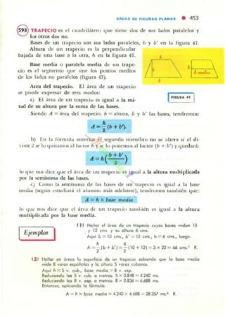 AIIIAS DI rU:;U"AS P LA NAS • 453
f59i TRAPECIO C'$ d l u••d nl¡Ílen.. llue IIcne: dos de "us ladas paralelos y
Q los 0lT05 dos no.
Basn de un lTapc:tio son sus ¡ah paralelos, /1 } /1' cn la figura 47.
Ahura de un trapecio es la perpendicular
bajada de un.. base a la Olra, h en la rigura 47.
1I.a5e media o par.tlela media d c un tn.pc--
do Oi el M.'glllcntO (Iue une los puntos mediot
dc los lados no p;tralelos (figu ra 47).
Area del lravecio. El arca de un trapecio
se puede e"presa!' de n e.. modos:
a) El .¡rea de un u"3.¡xxiu o igual a la mi·
Lad de su :iIIhura por la suma de las baSt:L
1nGUu. u
Sit'ndo A = ;¡re.. dd Irolp('Cio. h = ..hura. b y b' Iils basel, tend remos:
,'<- - (b+b').
•b) 1 11 1.. lúrmu l.. a ll l('1'101' el M.."gllndo m l(,m bro no se: aI.H.T3 si el di·
 i..al ;! lit: lu 'IUltamos al 1;1(101.. h Y 5C lu ptlllCUIOS al lat;tor (b + b') Y .j utdará:
lu <lue IlUli d lLC <¡ ut: el ¡in'" de 1111 " " 1)0.'( 10 es '811a1 a la ..hu..... multiplicada
1'0 1' la ¡;cmi5uma de las ba5cs.
e) Ú.JllIU 1:, I CII1 I)1I1I1:1 d c la) lIa)e) de un lr.l. IK'(.iu L~ igu.11 .. 1.. b..se:
lIu.:t1ia (sc:glm o.ludi,mi el 3hllllllU mas adcllll"c). Il'mJIt:mos lalllllii:n .jue:
A = Ir x bAJe mediD
lu (lile 11m d .. C que d aH'.' dt· un Uilpc:t io tilllllllén ~ igual d la ahura
lIlultipliu d a I)()I' la 1Ja)C lIledia.
IEjemplo. I
I 1 I Halle" el afea de un If(lpec:io t UY(lJ bcI.es mIden lO
y 12 cm. y su (lhuro 6 tm••
Aqvi b = lO cm,., b';;: 12 cms., h = 6 cms., luegc
A _~ Ib+b'J==~ 1 1O+ 121 ==3xn == 66 tms? R.
12 ) Hallo< en orcos 1(1 wpcrlKle de un If<lP«1O wb'CI"1d(l que lo bclM: medio
mide 8 Y(lros espcñc>klS y lo ollUfO 5 YQr(lS t ubonos
Aquo h == 5 Y. cub , base med,o == 8 y esp.
Reduc:tcnd(l los 5 Y. t ubo (1 me!rC>l: 5 X 0.848 = 4 240 mI.
Reduc:,endCI IoJ 8 Y. esp.. (1 metrClS.: 8 X 0.836 :: 6.688 mJ.
En'ant es, (lpl,c(ll'd(l 1(1 ló.mulo,
A = h X /;>me me<f,(I = 4.240 )( 6.688 "'" 28.lS1 mI.: R.
 