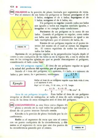 454 • ARIT"'UICA
S POLIGOHO a la porción de plano limitada por segmcm05 de recta.
Por el numeTO de sus lados loa poligona. 50!': llaman pentágono el de
I
'IGUI...
S lados: exágono d dC' li ladOl;; heptágono el de
7 )adOl; octógono el de 8 lados, etc.
Un polígono n regular cuando ((xlos sus lados
son ¡guaIco, )' tooos SUI ángulos t;¡lInl>i~n igualo. e
ungular si no cumpk estas condiciont'S.
PO"imelro de un poligono es la suma de sus
ladu¡. Cuando el poHgono t'S r~ular. romo todOfi
IUS ladOi son igualo, el ¡>erlmeno t'S igual a un
lado mul tiplicado por el !llnnero de lad06, In.
Centro de un po!igono r~ular t'S d pumo in·
tcrior del minno en C'l cual .se coTlan las diagona.
les. El centro cquklista de todos los vl!:rticcs }'
todos 101 lados.
Apotema de un polígono tqular (:s la per~ndicular lJajada d(KJc el
u:mro a uno cuall.juiera de la; lados (a en la ligura 48), o sea la ahúra de
uno de los Iriánguloi iguales en 'luc se puede descompon~T ti poligono.
rollSid~l'ando ~I lado romo haJco.
Arn d~1 pOhguno rquLar. El :T~a d~ un polígono rqular es igual
a la mitad d~1 producto dtl apotvna por ti perímctro.
Si~ndo A ::: ~r~a del polígono. Q ::: apotema. 1= lado. n ::; num~ro d~
lados y, por tanto. irl ::: perim~l1o. lendranos: A = o; x ln.
•
Ejemplo I
HollaJ el Oleo de lIIl odógono regulÓ, cuyo lado mide 6 CfTII.
r el opolemo • an~.
Aqu; 0==. ,mi.• 1= 6 '1M., n = B. lvego,
o x ln . x 6 ..c: 8
A:--::: 96 cm..1 R., ,
u'" de un 1M"lilglJllO ¡rHKUlal Para hallar ti área d~ un poHgono
irregular se dividc en triángulos; se llalla ti área de cada triángulo y la
suma de las áreas d~ euOló triángulos 5Crá el área d~1 polígono.
S CIRCUNFERENCIA es una linea cun'a (figura -19
plana y c~rrada cn la cual tod05 los puntOS ~ui.
diStan de un pumo illlerior llamado centro.
Círculo es la parciun de plano limitada por la cir-
I..unferencia.
Radio el el ~molto de recta '1ue unc el centro
con un puntO cualquia-a d~ la circunfercncia, y diá·
m~lro es el ~ento de rttta que un ~ da. pUIlI05 dc
la circun{ccncia pasando por el u ntro.
dujm~tro
U$UIlA ..
 