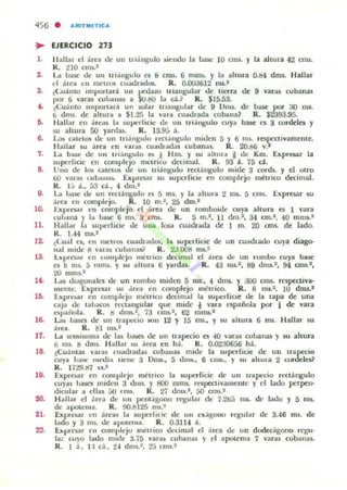 456 . a'lIITMlTlCA
.. EJERCICIO 273
l .
2.
3.
••
7.
,.
l~
ll.
12
13.
a .
lO.
16.
17.
18.
lO.
20.
21.
Hallar el área de un uiállgulo siendo la base 10 cm~. y la ahura 42 CIlU.
R. 210 0115.2
La bast: de 1.111 u i;ingu lo es 8 cros. 6 mm). y la ahura 0.84 dms. Hallar
el ¡he-.. ~II meuos cuaÚr..ú05- R. 0.0CI3612 nu.1
¿Luánto Importar.!. un ¡Jed.uo triangular de lierra de 9 Vilt"al cubanas
por 6 var,ts cuband~ a kI.t!O la cáJ R. $15.53.
¿Luánto nnporlará un solar ulangular de 9 llms. de bax por ao mI.
ti dOl,. de altura a $1.25 la va l<l cuadrada cubilna? R. $2393.95.
Hallal en árras la superficie de 1,111 triángulo cuya ba5C el 3 corddn y
su ¡dtura 50 yardu. R. 13.9j á.
Lo!i catet05 ck 1.111 uili ngulo n:'Ct,mgulo Iluden 5 y 6 nu. Icspectivamente.
"!aliar 11.1 :lrca en var..) (uadlada¡ cubarlOl$. R. 20.136 v:Z
La billC de Un Ln:l.n~ul o es 1 H m. y 11.1 ahur:i' i de Km. Expresar la
superfICIe en cOlllfJleJo mitrico dec:imal. R. 93 a. 75 d .
Uno de 1m. catetla lIc un uiángulo rc'C1;l.ngulo mide 3 cordl. y el ulro
tiO varas ..ubana,. ExprC$ir su sup.'Tlicir cn compleju ml:tnco decimal.
R. l.; a., 53 d.., 4 úm.2
U. UaSl: de: un rcct1ngu lo cs 5 mi. y 1....!tu'<I 2 nu. 5 cn15. Expresar su
árca en (ollllllcjo. R. 10 m.1, 25 dm.1
Explnar en cumple:jo el ártt ck un romboIde cu)'a alluR es 1 '3ra
culo;JI1lll y la ba¡,e 6 1115. 3 (ros. R. 5 m.-, 11 dm.' , 31 011.1, 40 mll].5.·
1-I.!1I.,¡r la ~Upt: r[iCle dlt ulla I~ cuadt",d.a de 1 m. 20 cml. de lado.
R. 1.-14 rru.'
¿CuJI cs, eu lUellos cuadl.ldos, la supe.-ficic de un cuadrado cuya diago-
lIal 1I11de: 8 ..., as cubanas? R. 2J.Q08 ms.=
1:."l'rC$i1 en (omplcjo mÚ'ICO d«irruol el ilrc:a tlt· un rombo cuya bax:
es M m~. á nlfTl... y 11.1 altura 6 )'OlIdas. R. 43 rus.', 89 dml.l. 94 ans.',
20 1ll11lS.1
Las diagonales de: un rombo miden S IN., 4 dnl.l. y 300 OTII. rt:5pttuva·
mellle. Expresar su .ire... I'n complejo ll1oéarico. R . 8 m•.2, JO dros.'
Exproar en complejo ml:uicu decimal la superfiCIe tic la tapa de una
caJ'" de lallaros rcctallKular que mide • ~ra española por 1 de vaR
csp:,¡riola. R. M dn.,.2, 73 cm1.2, 62 mffil,.'
l,.¡¡. Ua)C5 de un U'apccio 1011 12 Y 15 11ll., Y 11.1 altura (; nu. Hallar 51,1
:irea. R. 81 m,.-
La semisuma de las ~ de un trapecio es -10 var,u cubanu y su altura
ti 1115. M dms. Hallar su :l.u:a en M. R. 0.0230656 há.
¿Cu;l.mas var,¡s cu...dr.JIdas cubiln3$ Illi-de la lupelficre de un tnllpecio
cuya lo~ lllrui.. 111::11.. 3 Dnllo., 5 dllll., 6 CIlU., Y ¡;U ;¡ohu.;!: 2 cordeles?
R. 1729.137 .'S.I
E"proa!' en cUlllplejo mClrlco la supn[icie de un Ir.JIpccio r« tángulo
cuyas Ilasel midell :J dms. y 600 mms. resp«tivamcnle )' el lado perpen-
dicular a ellas ;;O rms. R. 27 tlml.', 50 mis.'
Hilllal el o1ru de un penl.iguno regular de: 1.200 nu. tlc latlo y 5 1lI1.
de apUI[lIIa. R. 00.8125 ms.1
ExpU:Ul en ;'ireas la 5upcdicic de 1,111 cxolgullo r¡,gular de 3.46 ms. de
lado y 3 ms. Oc apotema. R . 0.3114 á.
ÚI)l'C5dr el1 compleju métrico dct.imal el :l.rea ck un dodecáguno regu·
lar cuyo lado mitle 3.75 nr.a. cuO;¡nilS y el apotema 7 var.JIs cubanas.
R. I ;1,., 1:1 c.i., 2.. dm1.2 , 25 CIllS.:
 