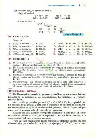 IUlTUDIO DI[ OTROS 5ISTI[M.,.
• .,
(2) Cooveo-lir oben 01 lislemo de bos.. 13.
aben 01 decimal:
10x 15 = 150 150+ 11 = 161
161 x 15 = 2415 2415+ 14 = 74'29.
2429 01 de bose 13:
"" 13
112 186 13
089 56
" 13
ni J "1 111 111
obIu = 1I.tbn ~
• UERCICIO ,.
Conlen ir:
l . 002, al cuatenl;,J.fio. R. 131•. 6. Solb4,. al de .... 7. R. 641141•
2. 4321 al ten mrio. R. 22010.. 7. abclf.x, 9. R 138Im~lI.
3. Mili., al ~uinario. R. 23100~. 8. ~,4C2, 22. R. chg9r¡.
• Medie al duodecimal. R. 0494,2. 8. hlOOc"" 30. R . 8eiq~
,. cOOb'8 al tle bue 23. R.5h76u · 10.
"''''''' l~ R.2472aw
.. UERCICIO 15
l. IH un lugar en ~ue se em plu. el sistema binario nO$ remiten 1101 bultO$
pos{alci. lCómo escribil'emos ese número;> R. 9.
2. IH México enviamos a un ¡;omer¡;iallte ~u e emplea el s.istema duodecimal
5678 barriles de aceite. ¿Cómo eloCtibira e¡;e número diffio comerciante?
R. 3352'2'
3. Pedimos 18 aUlOm61i les a u n indiliduo ~ue.-empl ea el sistema de base 18.
tCómo escribe e~ indiliduo el número (le aUlOmóviles ~ue nos elwlal
R. lO".
(. Un comerciante (Jue emplea el ¡inema quinario pide 4320 sombreros a
otro ~ue emplea el siuema de base 13. ¿Cómo esuibirá eSle comerciante
el número de w nlbrerO$ ~ue envla al primero? R. 800,1.
@NOTACION LITERAL
En I'latemática, cuando se quieren generalizar las cuestiones, las pro-
piedades de 105 nÚmer05 o los razonamientos, las cantidades se represen-
tan por letras,
A5í, cuando yo pruebo q ue (a + bY' = a1 + 20b + b', la propiedad que
he dem05trado t'5 generAl y diré que el cuadrado de la suma de dos núme-
ros cualCli(j;uicra es igual al cuadrado del primero,. m~ el duplo del pri-
mero por el segundo mas el cuadrado del segundo.
Cuando el! una cuestión cualquiera asigrullnos a una letra un valor
detenninado, dicha letTa no puede representar, en la misma cuestión, otro
valor distinto del que le hemos asignado.
PaTa que ulla misma lelTa pueda representar distintos valora hay que
diferenciarlos por medio de comillas, por ejemplo, o', o", o"', que se leen
 
