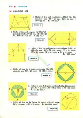 458 • ...IlITM.,.W;:'"
.. VERCICIO 275
•.... r....
... .~.
.-.....
.-.-'
D
l . Hallar d heJ. del cuadril:ltcro IfBCD (Hg. 50)
aabicndo que IfC=40 ms., BE=15 na. y
DF=20 na. Il. 700 ms.-
,..,... 1'0 I
Z. Hallar d Un. del ex:lgono IfBCDEF (6.
gu~ 51) aiendo AF=30 ms., DF= AC=20
nu... EH = BI = 10 ms. Jl. 800 Oll.-
·<~t t>[•
e - ----í -••.••
..........1
A r
8. Ha!lar el 'rea del poIlgono nprncntado en la fig. 52
sabiendo que AG = IIF = 80 roma., FG = 10 IDIDI.,
CH =10 mou.. CE =20 mms. y DI =10 m.nu.
,( .-------------- Jl. 650 roms.·
.-.. "
•
e
f . Hallar el :lrea de la parte IOfllbrcada (lig. 53).
..biendo que BD = 40 mms. R. 456.64 mOll.-
'!aI'" .. I
8
5. Hallar el Un. de la ~ne IOrtlbTcada (fig_54) sabiendo
que AO = 15 mnu. IfD=22.5 mms. yBC=26 mnu.
lL fJ4.86 mnu.'
- .. 1
A
6. Hallar el 'rea de la f¡gura 55
BC=15 mm.¡. y AC = 25 mms.
licndo AB = 20 rnm...
R. 640.8750 mms.-
•...... "1
~.'
A
 