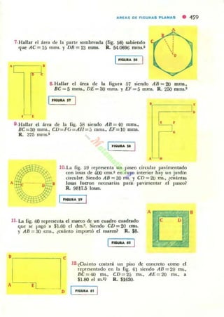 ","(A5 OE fIGU" .... ~I."'''AS • 459
A
7·Hallar el área de la pane sombreada (lig. á6) sabiendo
'=lue AC =J5 mms. y DB =13 l1JD!. Il.. 54.0696 mms.1
,,---,'
, ,
l·............
&Hallar el área de- la figura 57 siendo AB = al mll'U.,
BC=5 mOlS., DE =30 mms. y U = 5 mms. R.. 250 mms.1
I,1Iii4*A "
·'r------,·
,----'.
". Hallar el área de la ligo 58 siendo AB = 40 mms.,
BC =30 mms., CD=FG=A H =5 mm,., U = lO mms.
R. 375 rnms.1
;''::::::J:
I .1GUaIo A
• •
lD. La fig. 59 representa un paSC'O circular pavimentado
con 10IalI de 400 CITIS.I en cuyo interior hay un jardJn
circular. Siendo AB = 30 rm. y CD= 21J ms., ¿cuántas
losas fuemo IlCU5iIrias para pavimentar el paseo~
R. 9817.5 losas.
A
U . La fig. 00 reprcs.enta el marco de un cuadro cuadrado
<:Iue se pagó a $1.60 el dm.2• Siendo CD =20 Ctn5.
y AB = 30 cm., C'cuánto impon o el marco? R. $8.
, _____ --, c
l!.¿Cu:lnto C06tani un piso de concreto como el
representado en la lig. 61 siendo AB = 20 ms.,
BC =4O ffi5., CD=25 ms., AE =20 115., a
$1.80 el m.~ R. $1620.
 