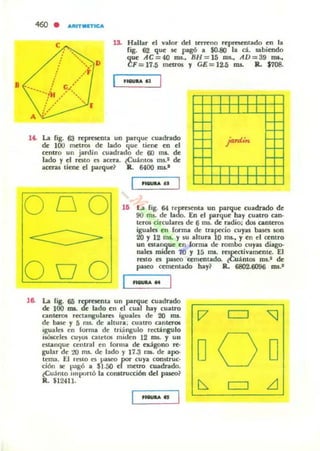 •
460 • AlIlTMnlCA
e l3. Hallar el valor del tcncno reprcsCTlrado en la
ligo 62 que se pagó a $0.8(1 la d. sabiendo
que AC=40 mi., BH = 15 mi., AD=39 I'DI-,
CF=17.5 mcuos f CE=12-5 ms. IL $708.
•_u
1'- La ligo 63 representa un par'lue cuadndo
de 100 metros de lado '1ue tiene: en el
centro un jardin cuadrado de 60 ms. de
lado y el rato Ci acen. lCU;l.nlOIi ms.! de
aceras time el parque? R. 6400 nu.'
..........
000 111 La ligo 64 reprftCnta un parque cuadrado de
90 ms. de lado. En el par'lue hay cuatro can·
lt:rOli circularCi de 6 ms. de radio: dos canter05
iguales en forma de trapecio cuya. bases son
20 y 12 ITIL Y su altura 10 mI., y en el ceOlro
un estanque en {onna de rombo cuyas diago-
nales miden 70 y 15 ms. respectivamente. El
ruto es paseo cementado. ~Cujntos ml.1 de
paseo cementado hay? R. 6802.6096 IDS.I
0 00
1& La lig. 65 rcprucnta un parque cuadrado
de 100 IDI. de lado en el cual hay cuaITO
cantcrol rcctangulill"C5 iguilles de 20 ms.
de base y 5 nl5. de altura; cuatrO Clnte"OIi
IgualCi en forma de trioingulo rectángulo
iSÓlcclcs CU'JOS ClIldOli miden 12 ros. y UII
estanque central en forma de Cldgono re-
guiar de 10 nu. de lado y 17.3 na de apo-
tema. El reslO Ci paseo por cuya constTuc-
ción 5<1' ~>agó a $1.00 el metro cuadn.do.
lCuámo Importó la construcción dd pasco?
R. $12411.
._..
[7
DQD
 