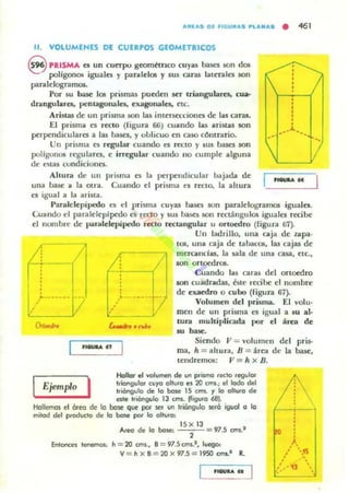.....1.... Ol ",GU...... ..U.N.... • 461
11. VOlUMENES DE CUERPOS GEOMETIUCOS
8 PRISMA es un cuttpo gcomttnco cuyas bases son d05
polígonOli iguales y paralelos y sus caras laterales son
paralelogramos.
Por su base los prismas pueden ICr triangulares. cua-
drangulal'cs, pentagonales., exagonales, cte.
..........
')--i--{/
ArislaJi de un prisma son las intcrscCI.:ioncs de las cara•.
El prisma es rcao (figura 66) cuando las aristas IOn
perpendiculares a las basa, y oulicuo C'n caso cOntrario.
'.Un prisma es regu lar cuando es rectO y 5U5 bases son
polígonos regulares. e irregular cuando no cumplC' alguna
de ~las wndicioncs.
,-----,/
Altura de UII prilima es la ¡>C'rpend,cular bajada de
una hase a la otra. Cuando el prisma ea recto. la ahura
._..
es igual a la arista.
Paralelepípedo es el pri~ma cuyas bases IOn paralelogramos iguales.
Cuando el paraldeplpedo es recto y sus ba...es 50n rectállgulos iguales recibe
el nomhre de Jlar'dlelepípedo recto reco.ngular u ortocdro (figura 67).
f-!/_~--{/
: ..> ••••••• V ,,,
,....."
Ejemplo
I
Un ladrillo, una caja de z.apa·
lOS, una caja de tabacos, las cajas de
mcramcfas. la sala de una casa, etc.,
IOn ortOC'dros.
Cuando las caras del ortaedro
lOIl cuadradas, b te recibe el nombre
dC' exaedro o cubo (figura 67).
VolumC'n del prisma. El volu·
men de un prisma es igual a IU al·
tun multiplicada por el área de
Al basc.
Siendo JI = volumen del pris-
ma, h = allura, Jj = arca de la mue,
tendremos: JI =- h x B.
Hollar el volumen de un pri$.mo recio regulo.
IriorIgulor cuyo olturo e. 20 CIl$.; el lodo del
Iriórlgulo de 10 bale 15 cml. '1 lo 0111,1(0 de
este Inoogulo 13 um. tfiQlfo 68~
Hollemos el 6reo de lo base que por sef un Irióngjlo sefÓ Í9IOI o lo
milod del produdo de lo bow poi' lo ollulo,
En'()FII;C'$ lenemOl,
A,eo de lo hose:
15 x 13
, 97.5 om.·
n=20 cm,., B= 97.5f;rftS.I , lueogo:
V = nXB=20x97.5=I950f;ms.1 R.
).
•  15
: ., .' ~'
.' ,'1] ,
...
 
