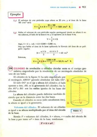 a"l'as DI' flGu"a5 PLalllas • ~63
Ejemplo! I
el ) El volumen de uroo pir6mide cuyo olluro es 20 cms. '1 el Óleo de lo bese
180 OTII.' lleró:
1 :ZO x 180
V = 3h X B= 3 = 1200 om.' R.
'2'
Hollor el volumen de uroo pirámide regulor pentogonal liendo IU olluro 6 vo-
ros cubonos, el lodo de lo bose 6 mi. r el opolema de lo bolle 4 mi.
1
V="3hXB.
Aqví, h = 6 v. cubo=6 X 0JW8 = 5.088 ms.
Hay que hoUcr el Óleo de lo bolle oplicondo lo fórmulo del óreo de un poIi-
gono regulor:
oxln 4X6 X 5 I
.=- -= = 60 mi.
2 2
1 5.OBB x 60
V =- h x B= =10176 ms.· · R.
3 3
§ CILINDRO de revolución o "¡lindro circular rKIO es el cucrpo geo-
métrico engendrado por la revolución rl(' un rectángulo alrededor de
uno de sus lada!_
El cilindro d(' la rigura 71 ha sido engendrado por-
el rectángulo ABOO' girando alredooor del lado 00'. 8 r--::.---¡O
El lado 00' ~ el eje y altura del cilindro: diado
opuesto a ht('. .'lB, e5 la generatriz del cilindro: 105 la-
dos .'lO' y BO ~ los radios igualCll de las bases del
cilindro.
La ahunI del cilindro p~e definirse también di·
ci('ndo que es la dimncia entre las dos bases.
Cuando d cilindro ClI recto (sólo C$ludiamos éste).
la altura es igual a la generatriz.
Volumm del cilindro. El volumen de un cilindro
ClI igual a su ahura multiplicada por el á~ del circulo
de la base.
A
,
,
_-----1----. . ~~ .
-----·0
...... '1 1
Siendo V = volumen del cilindro, h = altura, ,. = radio del cfrculo de
la base y por UnlO ~ = áro de la base, tendremos:
.,=hx.,...
 