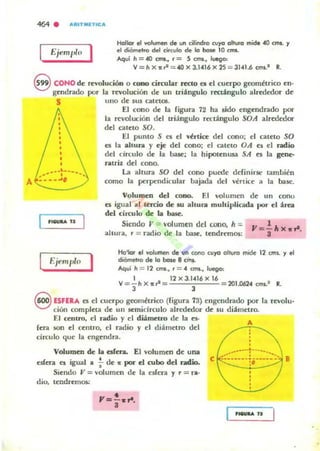 A
f:¡em1-" 0 I Hallar el volumen de un cilind,o (1)'0 0111,11'0 mide 40 CIM. y
el dfómelro del círcula de la base 10 cms.
"qui h = 40 CJM., r = S cm.... luego:
V=hx1t~ = 40x3.10416x25 = 31o41.6CfM..' R.
9 CONO de revolución o cono circular recto ea el cuerpo goom¿trico en·
gendrado por la rnroluciÓfl de un triiingulo rectiingulo alre'dcdor de
S uno de sus catetos.
'18ULfI U
E¡f>mplo
1
El cono de la (igura 72 ha sido engendrado por
la revolución del triángulo rectángulo SOA alrededor
del careto SO.
El punto S es el "huce del cono; el cateto SO
es la ahura y eje del cono; el cateto OA es el ndio
del circulo de la boue; la hipotenusa SA es la gene-
ntril del cono.
la altura SO del cono puede ddinirsc: tambi¿n
como la perpendicular bajada del vertice a la base.
Volumen del cono. El volumen de un conu
o; igual al tercio de $U ahura multiplicada por el área
del círculo de la basto
Siendo" = volumen del cono, h :;.
ahura. r = radio de la ba5c. tendr~os:
Ho'Iar el lfOIurnen de un COI'IO Cl,/)"tI 0111,/'0 mide
diómetro de la boJe 8 CI"I'I&.
Aql,/¡ h = 12 C/TII., , = 4 cms.. luego:
12 cms.. y el
1 ..., 12x3.10416x16
V= - hX1t.= 201.0624cm...' R.
3 3
8 ESFERA o; el cuerpo goom¿trico (rigura 73) engendrado por la revolu·
ción completa de 1111 semicirculo alrWcdor de su diámetro.
El centro, el radio y el diámetro de la es-
(era son el centro. el radio y el diámetro del
circulo que la en~ndra.
Volum.en de la eúera. El volumen de una
esfera es igual a -i- de: 1t por el nabo del radio..
Siendo V = volumen de la esíen y r = ra·
dio. tendrem<».:
•Y=S·"·
A
,,
::~::::::'i~~.::::..:.e :/11 B
 
