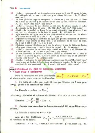i
466 . ...AITIII(TlCA
lO.
II
12.
la
l~
10.
16.
17.
18.
10.
20.
H allar el volumen de un tetraedro cuy. altura es 2 0 15. 15 cms., la base
del triángulo de la baW' es 40 cm$. y $U altura 36 cms. R. 51 dms.-
600 "",-'
En !.Iua pir.imide regular octogonal la altura o 5 ms. 40 cms., el lado
de la !J:bc: 12.",~(j (lns. y d apotema de la base 15 mis. Hallar el volumen.
R. 13-a U>n5,', 200 OlU.·, 800 mm5.-
Hallar el vulumt:n d(' un .-ilindro de 8tJ CIlll. de ;¡oltura siendo d radio
del circulo de la base 20 OTU. R. 100 dm.-, 531 cm,', 200 mms.·
¿Cuál el la capacidad en lilrOl de un tonel cillndrico cuya altura es 1 m.
40 enls. y el Ji.imeU'o de la base 60 cmi.? R. 395.8416 Is.
lQue omtit.!¡ul de 3&U3 ClI~ en un jarro dHndrico de 20 0lU. de altura
si el radio de la ba,¡c ['5 5 mu.? R. 1.5108 1..
~pr~T ['11 complejo la camidad de agua q~ puede almacenar un umquc:
clhndnco cuya ahuta el OO.:; cml. y el d.ametro de b base 30 dlTU.
R.. 6 KI. 3 HI. !) 1>1. 7 l. 8 el. 3 mI.
tCu¡¡lm06 tanqud cllíndriCOf; dC' 2 mI. de ahura y 6 m•. dC' di;imC'tro haráll
(ah a pan. almafC'n;.r IIJOO7G IitrOl de' agua] R . 20 .aoques.
Hallar el volu11Iell dC' un cono cuya altura el (j dml. y el diámetro de'
la IJase 20 cm~. R. ij dml.' , 283 cms.~, 2(X) mm~'.
En un lJarquíllo de het:.do de lomla cóníca el dí;illl('lro de la baSe' es
4 CIII$. y 1;. ..hura 12 0111. ¿Cu:illt~ CIlU.' deo helado hay C'n C'I IJan:¡uillo
cuando C5l1l lIellu? R. 00.26:)6 OTII.'
¿<":uoil o: el "olumen de UI13 pt'lma cuyo dlametro es 20 cms? R . 4188.8 cmSo'
Una pelota de ba)krt inU;.da lieOC' un dl~melro ¡menor de 24 cms. ¿Qul!
camidad de aire conllcnd R . 7 dlTu .' , 238 cm•.', 246.4 mm$.'
Q PROILEMAS EN QUE SE COMIIHA VOLUMEN
CJ CON PESO Y DENSIDAD
Para la resolución dt: e510ll problcmu D =- P
el alumno debe lt;nCr preKntt! las fó.-mula.s: ..
P=J'xD
p
V = -
D
1. Un Ij¡tón de cedro que mide 15 cms. por la CIT5. por I! cms. peA
390 g. ¿eu'l el la dcruidad del cedro?
u fónnula a aplicar el D = ~
p = 390 g. Hallemos el volumen del
Entonces D :;. P = 390 :;::: 0.52
V 750
listón; JI = 15 x 10 x 5 = 750 cms.',
R.
2. ¿Cuánto pesa una esfera de hierro (deruidad 7.8) cuyo diámetro e5
20 ans.?
La fún nula a ¡¡plicar C'I P = JI x D
Aqui D :: 7.8. Hallemos
el 'olumen de la esfera:
4 4 x 3.1416 X 10'
V= -.r'= =4188.8 cm!.'
3 3
[monees: P = V x D = 4188..8 x 7.8 :: 32672.64 g. = 82.67264 Kg. R .
 