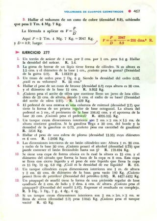 S. Hallar el l'Olumen de un cono de cobre (densidad 8.U), sabieodo
que pesa 2 Tm. 4. Mg. 7 Kg.
La fónTIula a apIK:3T es ,,= ~.
Aqul P = 2 Tm. t Mg. 7 Kg. = 2047 Kg.
Y D = 8.9; lu~: _________/
.. EJERCICIO 277
P 20.,
,,= - = - - =230 duu.' R.
D ...
1. Un terrón de azucar de
la densidad del azúcar.
:J CIIIS. JXl'" 2 cna. por 1 cm. pesa 9.6 g. Ibllar
R. 1.6.
i . La goma de borrar de un lapil tiene forma de cilindro. Si su altura es
1.5 CI1l5. Yel di~me'tro de la base 1 cm., ¿cuanto pesa la goma~ (Densidad
de la goma 0.9). R. t.0612'J g.
S. Un troro de c:OOl'O pc53 2 Dg. 6 g. Siendo la densidad del cedro 0.52.
tCu:U o su volumen? R. 50 ctru.·
t. Hallar el pe50 de un cuno de brontc (densidad 8.8) cuya altura o 30 CI1lJ.
Y el diánl('tro de la base 12 cms. R. 9.952 Kg.
6. (CU~ntO pesa el aceite de oliva que contiene lleno un jarro de lata cilln·
drico de :ro OTII. de altura, .¡e!'ldo 5 cnu. el radio de $U base? (Densidad
del aceite de oliva 0.91). R. t.429 Kg.
6. El pedestal de una eSlatoa es una columna de m~nnol (den)idad 2.7) que
tiene la forma de un prilffia regu lar de base oclClSOnal. La altura del
pcdesul es 5 ffiS., el pt:rimeno de la base 198.82 CI1l5. Y el apotema de la
IJl5/: ao cms. ¿Cuamo pesa el pedestal? R. 4026.105 Kg.
7. Un tóll1quc cuyas dinl('nsiono inu:riorcs 50fl 2 mI. x 3 1lU. X 1..5 m... de
altura contiellC.' gasolina. .!ti la gasolina llega a 30 CI1l5. del borde y la
densidad de la ga§Olina t'I 0.73, tcu~ nto pcY esa cantidad de gaM)l:ina?
R. 52jt) Kg.
8. Hallar el pe50 de una ofera de plomo (densidad 11.35) cuyo diametro
es 6 cms. R. 1.2836 Kg.
9. Las dimensio0C5 intcraon."5 de un latÓn cilíndrico son: Altura 1 m. 20 cms.
y radio de la base 30 cnlS. ¿Cuanto pesar.!. el alcohol (densidad 0.79) que
puC"de comencr el latÓn IIcnandolo hasta su. J? R . 178.694 Kg.
lO Se tiene una copa de fonoa cónica t'n la cual la altura t'I 15 CI1l5. Y el
dianl('tro del drculo "Iue forma la l:wJca de la copa es 8 am. Esu copa
se llena ron cierto liquido y el peso de we ""luido que llena la copa
es 15 ni!:. 7~ cg. 6.8 rug. ¿Cu;lj es la densidad de ese liquido? R. 0.6.
11 Un tanque cilindrico cuy:u dimensiones interiores 50n 1 m. de altura
y 2 nUi. 60 crru.. de di~metro de la b:ue. pesa vacio 180 Kg. ¿Cuanto
pcs.a1<Í lIello de petroleo? (Densidad del petróleo 0.80). R . 4427.4432 Kg.
12. Un pisapapcl de marfil tiene la forma de una pir:lmide rt"gular de base
CJ,Jadrada de 8 CI1l5. de lado y 2 drru.. 4 CIlU. de altura. ¿Cu.tIllO pesa el
pisapapcl? (J.>cl1$idad del n12rfil 1.87). Expresar el resoltado en complejo.
R. 9 Hg., 5 1>g., 7 g., 4 dg., 4 eg.
13. Si Ull tanque cuyas dimensiones interiores 50n 2 ms. x 1m. x 3 nu. se
llena de arena (dt'nsidad 2.3) pesa 1:1845 Kg. ¿Cuamo pcs.a el tanque
vad& R. 45 Kg.
 