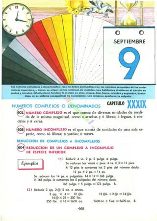 ,
,
,, SEPTIEMBRE
malle....~_~. l....." ... ........ ... tolde..... de ,., ,",.. Lo. bello.o cH....,...... ~ CiK.......
~ .. m_lit.... b ......d_.. I....W... la 011001....... aAo., ......... - . ...._ mi....... 11 _ ..............
_ ...... ____~ do ..... -...... LH _ ... ~.... lA~..
NUMEROS COMPLEJOS O DENOMINADOS CAPITULO XXXIX
§ NUMERO COMPLEJO es el que consta de diversas unidades de medi-
da de la misma magnilUd. como 4 al'l'obas y 6 libras; 3 I~as, 4 cor·
delH y 8 varas.
eHUMERO IHCOM,UJO es el que consta de unidades de una sola es-
p«ic. como 45 libras; 8 yardas; 8 meses.
uDUCe.OH DE: COM,WOS A INCOMPLEJOS
8 REDUCCIOH DE UH COMPLlJO A IHCOM'LVO
DE ESPECIE INFERIOR
r----' 11 I RedueO' .. YS. 2 p. S p...!g$. a puf9s.
Ejemplo! I Se reducen los votOl O pies: . YS.)( 3 = 12 pies.
'-____... A 12 pies le sumamos los 2 pies del numero dodo:
12 ps..+2 ps.. = 1. pi..
Se reducen los ,. pi. o pulgodo.: ,. X 12 = 168 pul",,_
A 168 pulgs. le _ los 5 pulgodos del nUmeto dado
168 pulgs. + S pulgs. = 173 pu~ R.
U I Reducir J qq. 2 @ S 0;[. el ON:OJ,.
J qq. X 4= 12 @s..
U@x2S = 350lbs.
J50 11:15. X 16 = S600 Ol-
12@$.+2@.=U@s.
S600 o:r. +S Ol- = 560S 0.1. R.
 