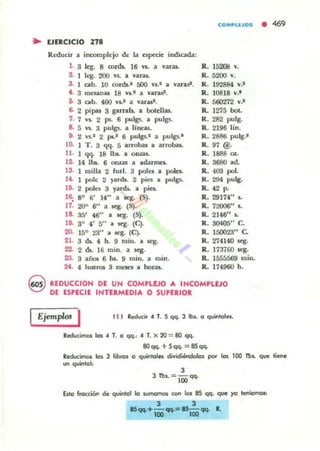 ~ EJERCICIO 27.
Redl.ld r a ina>ffiph:jo de la especie indicada:
l. 3 leg. 8 mr<!s. 16 w. a vara
2. 1 leg. 200 v$. a varu.
3. 1 cabo 10 cords.' 500 ni a varas'.
4. 3 ffil'$ilnas 18 VI.' a varast.
5. 3 ab. 400 VI..' a varas'.
6. 2 pipas 3 gamb.. a botellas.
7. 7 V$. 2 ,.. 6 pul~ a pulgs.
B. 5 VS. 3 pul~ a lineas.
g. 2 vs.' 2 p..1 6 pulgs.1 a pulgs.'
lO. 1 T . 3 qq. 5 arrobas a. arrob;u.
11, 1 qq. 18 It.. a Ollla$.
12. 14 It.. 6 0IUiI$ a adarmes.
13. 1 milla 2 fur!. 3 peles a poIcs.
14. 1 pole 2 yuch. 2 pin a. pulp.
16. 2 poles 3 yards.. a piel..
16; 80 6' 14" a sq. (S).
17. 20" 6" a ¡.eg. (S).
18. 35' 46" a q . (S).
19. 30
4' 5" a Kg. (C).
20. 150 23" a. seg. CC).
21. 3 di.. 4 h. 9 mino a. aeg.
22. 2 ck. 16 mino a ¡.eg.
23. 3 añof; 6 1uI. 9 mino a mino
24. 4 lu"1'O$ 3 mt.'St.'S a hora..
CO.~LUO. • 469
R. 15208 V.
R. 5200 V.
R. 192884 V.'
R. 10818 V.'
R. 500'272 V.'
R. 1275 boto
R. 282 pulg.
R. 2196 lin.
R. 2886 pulg.-
R. 97 @.
R. 1888 eL
R . 3680 a.d.
R. 403 pol.
R. 294 pulg.
R. 42 P.
R. 29174" I..
R. 72006" l .
R. 2146" I..
R. 3(141)5," C.
R. 150023" C.
R. 274140 scg.
R. 173700 ~.
R. 155M69 mino
R. 174900 h.
REDUCCION DE UN COMPLEJO A INCOMPWO
DE ESPECIE INTERMEDIA O SUPERIOl
Ejemplos I el ' Reducir " T. S qq. 3 lb•. o q.....tolel.
bducUnos 105 .. T. o qq., .. T. x 20 = 80 qq.
8Oqq. +Sqq. =8Sqq.
ReducimoI los J libto. o q.....kWes divjdjéOOolo, por 105 lOO lbs. que liene
un quinto!'
3
J lbs.:: lOO qq.
Esto froc;ciOO de quintol lo lUITIOtnOI COII 105 8S qq. que yo tenlomm,
3 3
.....+-...=15- ... ~
1110 100
 