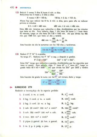 410 . .."ITM[TICa
(2 ) Reduci, 5 meses 3 dios 8 horos 6 mino o dios.
Reducimo:» los S meses .., 3 dios o dios:
5 lTIt!SeS X JO = ISO dI. ISO di. + 3 di. = 153 dI.
Ahoro ha.., que reduci, ~ 8 hl. 6 mino o diol, pero po'o ello $e reducen
ptimero o min....O$:
B h. X 60 = 0480 min. 4110 min. +6 mino= 486 min.
Estos 486 mino tenernos que ,educirlos o dios, dividiéndolos por los minutos
qon hene un dio. Poro ~berlo, digo: 1 dio tiene 24 horos .., 1 hora tiene
60 minutos, luego un dio rien.e 24 x fI) = 1«0 mino Ni que divido los 486
mino por 14«1 mino ql>e tiene un dio .., tendré:
... 77
486 mino= 1....0 ds. = 8) ds.
Esto f,QCción de dio lo sumomos con los 153 dÍOJ '1 tend, _
77 77
153 di. + -dt. = 153- .... •
lO 80
(J I Reducir 5° 9' 16" S. o grocb.
Vo tengo 5°. Reduzco los 9' 16" o s.eg• .., despues o grados.
9' )( 60 =540" S40" + 16" = 5.56".
Estos 5.56" tengo que reducirlos o g'odos, dividiendolos por los segundos que
Itetle un groda. Poro ~berlo, dIgo, 1° li_ 60' .., l' tiene 60", luego un
g,odo ti«le 60 x 60 = 3600" . Ni que divido los 556" por J600 '1 tendré:
5.560 139"
556"= --= - -
"'" ""Esto frocción de grado lo sumo con los 5° ~el núm«o dado .., lengo,
139"se+ I;)PO
'"
, - - R.
"'"... EJERCICIO 279
Reducir a illwn.plejo de la e5pKie pedida:
l . 3 COl'd. 8 V5. a coro.
~ 3 k-g. S cord. ,~
, ~d.
~ 2 leg. :J cord. 18 ... • ''''.
•• 1 cabo 20 cord.~ 500 ...., rord.~
,. 3 cabo 300 cord.1 100 Vl.' • ab.
6. "m<;s. 200 '1,,1 a cord"
7. 2 pipu S garraf. 20 bol. .. garraf.
8. S Y$. 2 P. 6 pulg. a pies.
R. 3+ cord..
R. G33'¡' cord.
R. 2 a:o leg.
R. 344~ cord.1
...
R. ;¡:: cabo
R. 2;~ cord l
•R. 51-; garr.
R. 17-; p.
 
