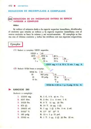 412 . IIRIT NlTlCII
REDUCCION DE INCOMPLEJOS A COMPLEJOS
Q REDUCCION DE UN INCOMPLEJO ENTERO DE ESPECIE
~ INFERIOR A COMn.EJO
Se rMUtt d núme:ro dado a la especie: superior inmMlata, dividiendo:
el ooOenle: que: rl:SUhe: se rMUtt a la esp«ie: superior inmediata; con el
nue'o cociente: ~ N Ce: lo mismo y así sucesivamente, El complejo se ror-
ma con el úhimo cocie:nte y lodo. kili' residuOll con sus espttic:s I"e$p«tivas,
Ejemplo! 1
•
"1 Reducir o complejo 173121 ..........
173121 ~ L60
0312 2052 m.
121 2S2
~---'Uoc;"~----,
3". l1L1 L 12 m. 10h. Id.
123121 Ieg. =I el. 10 h. 12 mino I Mg. L
t l l Reduc;" 10126 line<n o complejo.
10126 lino LI ~12'o--.,._---,
52 843 pulg. l!1'-;;:--~~_46 03 pu4g. ~ p. J
10 lin. 10 23 y~
1 ~
101216 .... =23 VI. 1 po 3 p¡Ig. lO Iin. l.
EJERCICIO 280
Rl!ducir a complejo:
,. 121207 stg. R, ld.• 9 h. 40 m. 7L
.. 8197 diu. R. 2 dec. 2 •. 9 mes. ,d.
3. 19123 lb&. R. 9 T. 11 qq. 23lbL
•• 873 @. R. 10 T. 18 qq. , @.
~ 186931 ad. R.7 qq. I @ S 11>0. 3~ 3 .d.
~ 50131" s. R. 13" 55' 13" S.
,. 563 pulg. R. 15 v. 1 p. 11 pul.
.. 37!132 = R.l T. 3 qq. 2@ 2O Ibo. 12 oz.
 