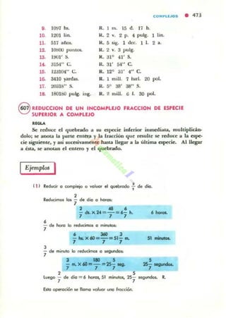 o. ]O'J7 hs.
1 ~ 1201 lin.
11. 517 ¡¡/ot;.
12. 10800 puntos.
13. 1001' S.
1~ ~154 " C.
15. liJl04" C.
lO. 3410 yanW.
11. 2031S" S.
1& 180160 pulg. iog.
COMPLlJOS • 413
R. I m. 15 d. 17 h.
K. 2 .... 2 p. 4 pulg. 1 Iin.
K.. 5 ligo 1 d«. 1 l. 2 a.
K. 2 v. 3 pulg.
K . ¡n ° 41' s.
lL 31' 54" C.
R. 12° 31' 4" C.
R. 1 mili. 7 tw-I. 20 poI.
R. 5° 38' as" S.
R. 2 mill. G f. 30 poI.
8 REDUCCIOH DE UN INCOMPLEJO FRACCION DE ESPECIE
SUPERIOR A COMPLlJO
••GlA
Se reduce el quebrado Ol I>U especie inferior inmediata, muhiplicl,n..
dolo¡ se ..UOta la }/'ilTte mler.;J y la f.r",ciÓn que remite se reduce a la espe-
cie liguimtc. y aJi wcet.iVilmcnlc hasta llegar a Lo. última especie. Alllegar
a bta, se anotan el enttto 1 el qucbnwlo.
Ejempw. I
111 Reduci, CI o:omp1eto o voluor ~ Qlebrodo f de dio.
2
RedutlmOl los '1 de dio a hofas.:
,
2 . . ,
- dLx24 = -=6- h.
7 7 7
- de hoto lo reducirnos O minutos:
7
, 360 3
- ... x.a=-=51- ..
7 7 7
3
"1 de minulo lo reducimos a segundos.
3 110 5
- m.X60=-=25-11Q.
7 7 7
2 ,
,.......
51 ........
5
25- .........
7
lwgo - de dio = 6 hotOI, 51 minutos, 25- $egunclos. R.
7 7
átg operoc:ión Je lIomo voll.lOl IMIO lrocción.
 