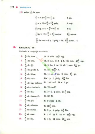 414 • ARITMnlC A
•(2) Voluor. d. voto.
• ••- v.x3=-=I-p.
• •• 1 pie.
I 1 1 .
• p. X 12 =,= 2. pvlg. 2 pulg.
a It • .
• pulg. X 12 =,= ". 1.,. " lin.
~ !in. X 12 = ~ = 9..! puntos.
• ••
•9. punlos.
2
- de voro = 1 p. 2 puIg. .. lin.
S
3
9- puntos. R.
S
.. EJERCICIO 281
Reducir a oomple:jo o '·a.luar:
l . ! de hora.
2. ~ de: año..
S. .!. de: @u .
4. I~ de gndo S.
6. : de übra.
•6. u de vara.
7. : de: k¡. albana.
..
••
1~
U .
12.
13.
1<•
18.
.¡. de: caba.l1er[a.
..!.. de d.ia.
•
.!. de Grado C.
•
• de ... p&e.
: de minuto.
•- de: yarda.
•
1. de IDCI.
...!. de día..
u
R. a mino 34f aeg.
R. 3 [OC$. 8 d. 4 b. 21 min. ~ .eg.
•R.. 9 lbs.. 9 oz... 13 ad. 1 tomo 711 gr.
R. 21' lO¡¡" S.
•R. 11 OL 6 ad. 2 tomo ~ gr.
R... l P. 3 pulg. 1:: lin.
R . 1311 cord. 21 V. 1 po
R. 7e cord.1
•R. 17 b. 8 mio. 34- aeg.
•
R. 60' C.
R. 9 pulg. 4. lin.
•R. 22¿ Kg.
R. 2 P. 1 pulg. &i- Iin.
R. 1 d 13 b. 53 ro. 411~ ses.
•R. 4 b. 2l mino 49i;.eg.
 