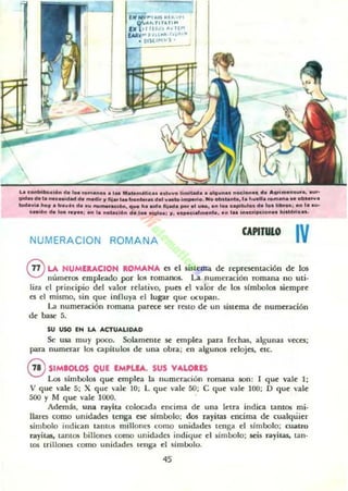 La .....toIb..<i6n d. '" romano. .Iu Mata...";........UVD I¡""'-.d& ••Ig"..... ftoc:J_., d ....." ....ns........r_
Qid... da to ...c_dAd d ...." .. JI fila. 1....on..... do' v..... im¡Mtlo. No _tanla, 'a .....U.......... l. 0"0.'''.
10<1.,,1.. IooJl" tril"......... n.._ ••<iI~... qua lo....... fliada pOr el ......... 1..0 upilulol"a lo. Iobo..a : a .. la .....
<....6" d. 1_ 'ajl": ." 'a nDlul6....a 1M oialo..: l/. "IMe'.'.,..nlo, en l•• ¡".crilKio".. ",.h~rlc...
NUMERACION ROMANA
CAPITULO
IV
®LA HUMllACIOH ROMANA ~s d sistema de representación de los
números empleado por los romanos. La numeración romana no uti-
liza el principio del valor Tt'lativo, pues el valor de los símbolos siempre
es el mismo, sin que ¡nnuya el lugar que ocupan.
La numeración romana parece ser TestO de" un sisu~ma de numeración
de base 5.
su USO IN LA AaUALIDAD
Se usa muy poco. Solamouc se empica para (echas, algunu v«es:
para numerar los caphulos de una obra; en algunos relojes. etc.
GSIMIOLOS QUE EMPLEA, SUS VALOIlS
Los símbolos que emplea la numeración romana son : 1 que vale 1;
V que vale 5; X quc vale 10; L que vale 50; e que vale 100; O que vale
500 )' M que vale 1000. .
Ad~as . una ra)'ila colocada encima de una letra indica lantol¡ mi-
liares como unidades tenga ese símbolo; dos I"a)'itas encima de cualquier
simbolo indican tantos millones como unidades tenga el símbolo; cuatro
r-dyitas, tantos billont."5 como unidades indique el símbolo; .seis r.iI)'iras. !.an·
tOS trillones como unidades leng"d el simbolo.
45
 