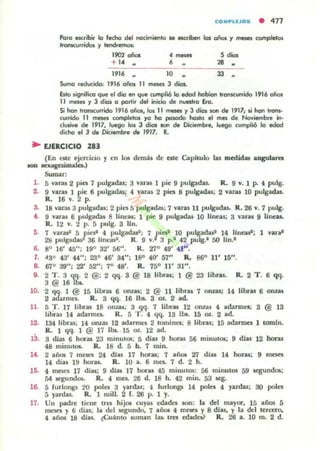 COMP'UJOS • 477
Porel eKtibir- lo fedlo del noc:imiento .. escriben los años Y ~ completos
ftofIKurridos y tendremoJ:
1902 años
1916 ..
.~
,
10
So.,on,g .educido: 1916 años 11 meaes 3 dios.
5 dios
" .33 •
Esto signiflCCl ql.le el dio en que a.mpIióla edad hcbíon tronKUfrido 1916 años
11 meses y 3 dios a partir del inKia de nUft1ro Ero.
Si han IrarKl.lffida 1916 años, los 11 meses y J dios lOf'I de 1917; si han Irans-
wrrido 11 rnars (Cltl'lpletos )"a ha pasado ha~ el mes de Noviembre in·
clonive de 1917, luego los 3 dios tan de Diciembre, luega cumpli6 la edad
dicha el 3 d. Dfciembr, de 1917, R.
~ EJERCICIO 28J
(En este ejercicio y en 106 demás de ate ~pllUJo las rnedidal a.ogula.ra
100 anagesimala)
Sumar:
1. 5 ViI~ 2 pies 7 pulV'w; 3 vanJ 1 pie 9 pulgadas. R. 9 Y. 1 P. 4 pulg.
2. 9 Y1Rl 1 pie 6 pulgadas; 4 yaras 2 pies 8 pulgadas; 2 yaras 10 pulgadu.
R. 16 Y. 2 p.
3. 18 yaras 3 pulgadas; 2 pies 5 pulpdas: 7 van¡ 11 pulgadas. R. 26 Y. 7 pul¡:.
4. 9 varas 6 pulgadas 8 lineas; 1 pie 9 pulgadas 10 lineas; 3 varas 9 lineal.
R. 12 Y. 2 p. 5 pulg. 3 IIn.
5. 7 varas' 5 ¡iesl '" pulgawr¡ 7 t esl 10 pulsadasl 14 IInusl; 1 yval
28 pulgadas 36 UneiUI. R. 9 V. 3 p.' 4.2 putg.1 50 lín.'
6. 8° 16' 45"; 19° 32' 56". R. z¡o 49' 41".
1. 43° 43' 44": 23° 46' 34": 18° 40' 57" R. 86° 11' 15".
8. 67°39"; 22' 52"; 7° 48'. R. 75° 11' 31".
9. 2 T . 3 qq. 2 @; 2 qq. S @ 18 lib~; 1 @ 23 Jibru. R. 2 T . 6 qq.
3 @ 16 IbA.
10. 2 qq. 1 @ 15 libr.u 6 onzas: 2 @ 11 libRl 7 onzas: 14 libras 6 onu.
2 adarmes. R. 3 qq. 16 lb&.. S oz.. 2 ad.
11. fi T . 17 libFas 18 OIZU: S qq. 7 libras 12 muas 4 adarme.'S: 3 @ 13
libras 14 adarmes. R. 5 T . 4 qq. 13 IbI. 15 al. 2 ad.
12. 134 libras; 14 onzas 12 adarmes 2 tomines; 8 libras; 15 adarmes 1 tOmJn.
R. 1 qq. 1 @ 17 lbs. 15 aL 12 ad.
13. 3 d.i.M 6 horu 23 mimlt05; 5 dias 9 horas 56 minutos; 9 dJas 12 bor.u
48 minuto$. R. 18 d. 5 h. 7 mino
U 2 años 7 meses 24 dlas 17 horas; 7 añ05 27 dJas 14 horas: 9 meses
14 diu 19 horas. R. JO a.. 6 mu. 7 d. 2 h.
15. 4 meses 17 diu; 9 díu 17 hans 45 minutos: 56 minut05 59 ~ndos;
54 qundos. R. 4 nlts. 26 d. 18 h. 42 min. 53 ¡ego
16. 5 furlongs 20 polu 3 yudu: 4 furlongs 14 poles 4 yardu: 30 poles
5 yardas.. R. 1 mili. 2 f. 26 p. 1 y.
17. Un padre tiene tres hijos cu'Ju edades son: la del mayor, 15 años 5
meses y 6 días: la del ¡egundo, 7 años 4 moa y 8 días, y la del tercero.
4 años 18 mas. ~Cuánto suman J¡u.. tres edades? Ro 26 a. 10 m. 2 d.
 