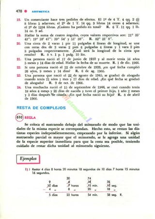 418 . AIttTMnK:A
18. Un comerciante hace tTCS pedidos de efectoL El l Q de 4 T. 4 qq. 2 @
8 libras 5 adarmes; el 2'1 de 1 T. 14 qq. 9 libn¡ 14 onzas 4 adarmes;
el J<,I de 12J4 libras. ¿Cu.1.mo ha pedido en total~ R. 6 T . 11 qq. 1 lb.
14 OL 9 ad.
Ut. Hallar la Juma de cuatro ;ingulos, cuyos valores respectivos son: 210 35'
43"; 19° 59' 47"; 39° 54' Y 51' 38". R. S2" 21' S".
20. Una cima de 2 varas 1 pie 11 pulgadas 6 lineas de IOfl8itud, se une
con otras dos de 3 varas 2 pies 6 pulgadas 4 lineas y 1 vara 2 pies
S pulgadas rnpectivlIIffiente. ¿Cuil sen la IOlllitud de la cinta que
resulLC~ R. S v. 1 P. 1 pulg. 10 IIn.
it. Una persona nació el 17 de junio de 1910 Y al morir tenia 56 ailos
5 mc5eI Y 14 día¡ de edad. Hallar la fecha de w muerte. R. 1 de die. 1966.
U. Si una peBOlla nació el 22 de octub~ de 1939, ~en q~ fa:ha cumplió
26 años. 9 mCiCS y 14 diu? R. 6 de: • . 1!166.
23. Una'penona que nació el 22, de agoM-o de 1945, lC graduó de alKlgado
cuando tenia 21 ailO5 1 mQ y 17 diaJ de edad. ~En q~ fed1.a. se graduó
de abogadoi' R. 9 de oct. de 1966.
U. Una muchacha nació el 15 de Itptiembre de 1946. lC casó cuando tenia
18 años 4 ~ Y 20 rilas de nacida y tuvo d p"imer hijo. I año 2 meII!:$
Y 3 dias dcspubl:lc ouada. lEn q~ (echa nació IU hijo1 R. S de abril
de 1966.
RESTA DE COMPLEJOS
8 lfGLA
Se coloca el .u.tnendo deboljo dd minuendo de modo que laI uni·
dades de la rniIma especie se correspondan. Hecho I!:$lO, se restaD W dU-
tiuw especies indellCodieDlC.meote, empuanclo por la inferior. Si algún
.ustramdo parcial el mayor que el minuendo, se le agTqa una unidad
de la especie IUpcrior inmediata para que la resta lb posible. teniendo
cuicbdo de: restar dicha unidad al minuendo _iguienle.
IEjemplos I
t1 J Restot" dicII 8 '-as 20 minutos 18 Je9undas de 10 dial 1 hofas 15 minulos
1..........
30
",
"
)~ 76
)<1 .... .-7 horOI .>S' mino )6' ~.
• .. 8 .. 20 ..
" ..
5 dias
'''''''~
54 mino SO .... R.
 
