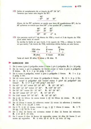 121 Hollo, el complemenlo de un ángulo de 61° )4' 54".
Tenemos que restor esle óngulo de 90°,
...- 67·
""AhOHI, de llX 90" qUllonlOl un grado que tiene iIJ quedándonos 89°; de los
6IY quitamos un minuto quo tiene 60" y nos quedan 59' y ,ellamos:
,,-
,.'
,,'
ID"
""6" 11:.
e3. Uno p"rlOrlO nodo el 7 de Mono de 1926 Y murió el 3 de Agoslo de 1956.
¡aué edad lenio 01 mari,'
Se !:$Cribe lo lecho en que ml,/fió. J de ogo$lo de 1956, ~ debolO o lecho
en que nQeió, 7 de mo,lo de 1926, ,eslóndose dichos lechos, en eSlo formo:
1956 año.
- 1m
30 O ñol
7
, meses
3
Tenia 01 moti, 30 años, .. tIIflH Y 26 dial. 11:.
26dias
.. UlRCICIO 284
l. Oc 5 Y~ <! P'Q 3 pul~a<W. restar 2 varas 1 pie::' pulgadas. R. 3v. 10 pulg.
2. De 11 var.u 1 pie 6 pulgadas 10 lineas reuar 2 varas 2 piCl 8 pulgadas
9 lineas. R. 8 v. 1 P. 10 pulg. 1 Iin.
3- Oc 8 YilrU 8 pulgadu, r~ar 2 pio ::. pulgadas. 7 lincas. R. 7 v. 1 p.
2 pulg. 5 lin.
'- lk tI~ va...~ rotar I7 var.u 11 pulgadas 9 lincas. R. 71 v. 2 p. a IIn.
~. Oc ::. yaras'" 9 pulgadas~ 120 Iincu1 restar 7 pic.l 44 pulgad.u' 132
IJneas1 • R. 4 y.2 1 p.: l Od pulg.' 132 lin.'
6. Oc 45° ;!5' 4::''' restar 23° 58' 49". R.. 21" 36' fKj....
7. Oc 120° 14' 42" ~ar ¡ji ' 48". R. 119° 16' 54".
a. De 75° 26" ,aliO' 2'J" 3:;' 46". R. 45° 24' 40" .
8. Oc !lO" restar 18° :.17' 51". R. 71° 22' 9".
10. Oc 114° restar 113° 16' 34". R. 35° 43' 26".
11. De 4 @ l.) Jibr.., 14 onli1.S restar 1 @ 18 libru 15 onzas. R. 2 @
21 lb. 15 01:.
12. De J1 lihru ~, on/a¡ I:J adarmes restar 15 onzas 14 adannes 2 tomines.
R. 16 lb. 9 01.. I~d. 1 tomo
13- De 2 T . 3 @ 1I onUos, rl"Milr 2 qq. 1 @ 1 libras 9 onzas. R. 1 T .
18 ql). 1 @ 18 lb. 2 01:.
H . De 5 dia~ 12 horas 3-1 minuto. rat;u- 2 días 15 hor.u 56 minutos.
lO.
R.. 2 d. 20 h. 3.~ mino
Oc 1 meM:s 9 elias
no!O$ 46 loegundO$.
18 horas ZJ squndos rCSlu 10 d lu 22 hon.s
R. ti m a. 28 d. 19 h. 52 mino 37 scg.
7 mi·
 