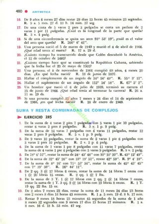 480 . IUllnUTICoII
16.
18
lO.
20.
21
22
23.
,.,
2Ii
De 9 años 6 mt"SO 27 dlu rotar 29 dias 13 horas 45 minulos 23 scgtIIKIO!i.
R. 9 a. :; mel. 27 d. 10 h. 14 mino 37 ieg.
De una clnla de 5 varas 2 pin 3 pulgadas loe cOrIa un pedazo d(' 2
varas I pie 11 pulpdu. {Cuál es la longitud de la parte que queda?
R.. 3 V. 4 pulg.
SI de:: una dlCunlereocia loe 'Iuila un arco 93° 53' 19" , lcuil el el lalor
del arro que queda? R . 2660
6' 41" .
Una penona naci.., el 5 de mano de 1949 Y muriÓ el 4 de abril de 1966.
lQue edad lenia a.l morir? R. 17 a. 29 d.
¿Cu:1nto lIempo ha uarucurudo desde que ColÓn dcKubrió 1.. ArnlriOl,
el 12 de oaubre de 14~
tCuámo li~mllO hace ~ue loe cOfUliluyó la RepubhOl Cubana, IiIbi('lKlo
que la f~a ue el 20 de mayo de:: 1!lO2?
Una pcrW>na. el 8 de noviembre de:: 1966 ,unlplió 69 años. 4 ffiC'ses 20
d¡u. lEn qué Iet:ha nadól R. 18 do, junio de 1897.
Hallar el complem~nto de un ;ingulo de 340
56' 49". R. 55° 3' U".
HóllJar el ~up lcmc:nto de un ;ingulo de UZO M' 58". R. 67° S' 2",
Un hombre que na,..':' el ti de julio de 1939, lerminó ~ carreJ"ll. el
25 de jumo de 1966. lQué edad u:nía al terminar la carrera} R. 26 a.
II m . 19d~
!!I, Ulla pclWna cumplió 17 anot 7 mon y 2fi di:u el 14 de Ioepliembre
de 1966, len qul ,,..,ha naciól R.. 18 de ('1lC'fl) de 1!M9.
SUMA Y RESTA COMBINADA S DE COMPLEJOS
.. lJEkCICIO liS
De la suma de 4 lar;u 2 pies 7 pulgadas con 5 varas 1 pie 10 pulgadas,
rellar ti varas 2 piel 8 pUlgada~ l.. 3 v. 1 p. 9 pulg.
Z. Ue la luma de H varu 7 pulgarlas con 4 varas 11 pulgadas, rutar 12
varas 2 pies 9 pulgadas. R. 5 l. 1 P. 9 pulg.
S. De 9 varal 10 pulpdas, rnlar la luma de 2 laras 1 pie 6 pulgadas con
3 varas 2 pia 10 pulgadu. R. 2 v. 2 p. 6 pulg.
t. lJe la liuma de 7 varas 1 p¡c 8 pulgadas con 11 varas 7 pulgadas. restar
la lum.. de 4 varas 1 pic 4 pulgad.s con 5 varas 9 pulgadas. R. 9 V. 2 pulg.
6. De 18° 6' 57", restar la liuma de 24° 43' 48" con }{10 lO' 20". R. 43° 12' 49".
6 De la luma de 32° 45' 26" con 18° 19' 51", m iar 42" 59". R . 9° 4' la".
7. De la ~ma de ao J6' con 7Io 53' 34", restar la ~ma de 45° 45' 45"
con 7° a9' 38". R. 26° 44' 11".
8. De 2 qq. 3 @ 17 libr;u 6 onzas. miar la suma de 14 libru 7 onzas con
1 @ 20 hbras 15 onz.u. R. 2 l.jq. I @ 7 lbs..
l . De la luma de 3 1'. 1 @ 17 libras con 2 qq. 2 @ 14 libras 7 omas..
rOlar la suma de:: 1 T. 3 qq. 2 @ 14 libras con 19 libras 8 onU-$. R. 1 1'.
19 qq 22 lbs. 15 Ol:.
10. De 2 a.iO!; 7 mC'$('l 23 dilo$, raIn la suna de 11 mese. 24 dlas 2.1 horas
con 2 .neses adías 16 horas 4.3 minutO!;. R.. 1 ;11. 5 mn... 19 d. 8 h. 17 mino
U . Rl."${ar 9 meses 18 horas 23 minutOS 45 ¡qund05 de la suma de 1 año
8 mcses 32 ¡quodo5 con 9 mC11C'5 17 dias 13 hons 17 minulO!;. R. 1 a.
8 m<'C'. 16 d. 18 h. 53 mino 47 ¡q.
 