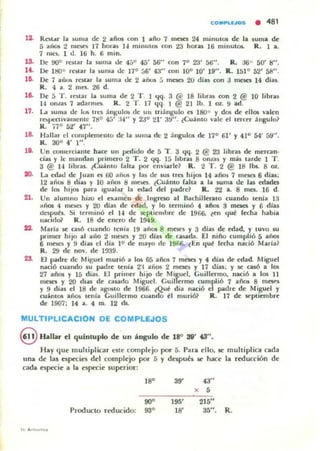 ,~
,~
11.
,a
,o.
lO.
21.
CO,.PLU05 • 481
Roolu lit ."I1Ia de 2 añot (on 1 año 7 mo;n 24 mmUIOS de la
5 aíío:!; 2 mOiO 17 horou 1-1 ffilllUIOI con 23 hor-as 16 minulO$.
7 IlIl'S. 1 tl. 16 h. 6 mino
suma de
R. I a.
De 90° re¡IU la suma tle 45° 45' Mi" con 7° Z'J' 56". R.:.I6° 50' 8".
lJe l t1O° ra lar la 5uma ue 17° 56' 43" (On 10° lO' 19". R. 151° 52' áB".
De 7 a'lm JalllJ la ~u ma tle 2 ailo$ 5 mOCli 20 día) con J meses 14 dial.
R. 4 a, 2 mo. 26 d.
De 5 T . rOOlar la suma tle 2 T . I "q. 3 @ 18 lilora) t;On 2 @ 10 libras
14 onliU 7 adamln . R. 2 T. 17 qq. 1 @ 21 lb. 1 OZ. 9 ad.
La luma tle Ita tres ;ingulOl de UII In;ingulo o 1800 y dos ~ ellos valen
rel>pt-"Cuvamenle 711° 45' :1.." y 2Jo 21' 3~" . (Cu<i mo vale el terc:eJ <ingulo?
R. n o 52' 47".
Hallal el c:omplememo de la IiUllla de 2 ángulos de 17° 61' Y 41° 54' 5~· '.
R. 30° 4' 1".
Un t;OllIerc:iante haa un pedido de 5 T. 3 qq. 2 @ 23 libru de mercan·
das y 11: mandan primero 2 T . 2 "q. 15 librat 8 onlas y rn.<is larde 1 T.
3 @ 1-1 libras. tCu<imo falu por enviarle? R. 2 T . 2 @ 18 lbs. 8 01.
La edad de Juan es 00 años y las de sus Ira hijOl 14 años 7 mrseJ 6 dlas;
12 aña; 8 dlou y 10 ailm 8 mncl. (CuinlO falla a la wma de Iil$ e<ladn
de los hijos para Igualar la ctlad del padrd R. 2'2 a. 8 mes. 16 d.
Un al umno hizo el examen dc Ingreso al Bachillerato cuando tenJa 13
ano. 4 mna y 20 diu tic edad, y lo tellninó 4 ai05 8 mesa y 6 dlas
desput'•. Si terminó el 1.. tle sept iembre de 1966. len cl"" lecha habia
lIaCld& R. 18 de enero de 1949.
Maria ~ ca$Ó cua ndo tenia 19 a,)os 8 mC$CS y 3 dlas de edad, y IUVO IU
primer hiJO al año 2 IlloOieS Y 20 dial de c:;u;¡¡da. El niio cumplió 5 año.
6 nJnCS y 9 dias el dia 1" de mayo de 19f,f.. tEn qut' lecha nació Maria?
R. 29 ele nov. de 1939.
El F."dre de Miguel murió a 101 65 años 7 meses )' 4 dial de edad. Miguel
nació cuando IU poodre u:nía 2'1 acios 2 man y 17 tlias; y se cu6 a los
27 anos y 15 dias. U primer hito de Migud, Guillermo, nació a los 11
mesn y 20 ellas ele GlllIdo Miguel. Guillermo cumplió 7 años 8 mCY.I
y 9 1!i¡¡S el 18 de agoslO tic 1966. ~Q"" día nació el poodrC' de Miguel y
cu<intOS alios (enla GuillC'IIIIO cuando 1'1 murió? R. 17 de leptiembrt
de 1907: 14 a. 4 m. 12 (1$.
MULTIPLlCACION DE COMPLEJOS
8 fullar C'I quintuplo de un ángulo de 18" 38' ~".
Hay quC' multiplicar C'Slt complejo por 5. Para ello, Ir multiplica cada
una de las csprcics del complejo por 5 Y después 5C hace la reducción de
cada especie a la c:sprcie superior:
18° 39' 43"
90°
Producto reducido: 93°
195'
18'
X 5
2]5"
3.')". R.
 