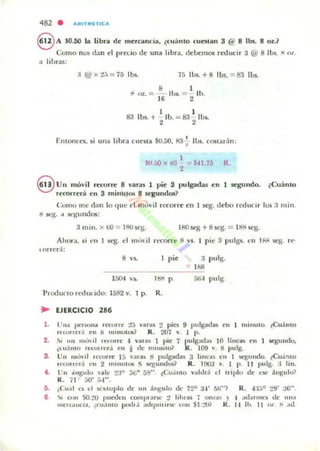 482 . .....ITMIETIC...
8 A $0.50 la libra dc rncrcanda, ¿cuánto cutslan 3 @ 8 lbs. 8 Oz.?
Com o nos dan ti pnx.io dc una hbra, dd~m05 rroucir 3 @ 8 Ib$. " (l/.
a li br<l$:
:1@x2:1= 75 lbs. 7f. lbs. +8 lbs. = 83 1m.
• I
ti Ol.. = - lbs. = lb.
16 2
I I
83 lbs. -t - lb. = 83 lbs.
2 2
Entoncn, si una libra cleSla $0.50, 83';- lbs. c05ladn:
I
$0.50 x 8J $U.7:; R.
2
€VU Il mó,'il r«orn' 8 "aras 1 Vic 3 pu lgadas C!n 1 stgundo. ¿Cuán to
rKOlTcrá cn 3 m ilÍUI(.1t> 8 segundos?
Como me d¡m lo q ue 1'1 móvil rt'corrc cn 1 Kg. d ebo redun r los :lmin.
ti .K}-:. " 51,:'Kund05:
3 m inoxro = 180 5<'8. ISO scg +8 SC'g. = l bli $(.1;.
Ahora, si en ~. t'I 1111'" il rC'Corrc 8 VS. 1 pie 3 pulgli. en 1&1 Kg. re·
torred:
•"
1 pi(' 3 pulg.
1h8
l fJ().l •• l&l p. 51i... pulg.
Produc to reducido: 15S2 v. I p. R.
~ EJERCICIO 2• •
l . Un,. perlloOm. r«urr!' 2:, var.u :2 pin 9 pu lgad as en I minuto. ¿Cu:l nlO
re(o"e, :I !'11 8 ' lI 'nu l ~? R. 207 v. 1 p.
2. S. 1111 tl'út l n:. urre ... vara~ 1 pie 7 pulgad"$ 10 linca$ en 1 5I'gundo,
(LU:l nto rCl....rt:ra e n I de IllIIlUIW R . 109 '. 1:1 pulg.
3. Un I1I<'vll .ecorre 15 varas 8 1)Ulgad¡u 3 lineas e ll I segundo. ¿CU¡;'lto
rt'COIH'rá en 2 minul06 f> !iC&um.lO$? R. 190a V. 1 p. 11 pulg. :1 lin.
f . t 'n ,(ngu lo 'ale 230 5{j" mi" tCu,; mo valdr:l d Iriplu de ese :ingu lo?
R. 71 50' ri......
:l. ¿Cual LOS el Sl"xllIplo dc un :lngulo de 72° 3-1- !;fi"? R. -1:1:,° 29' 36".
8. .... (lnl ')().:..>O I)UI'C.!.,,, cOllllllar!ol' 2 I.hras "j OIuas y , :ld,II "'L'S de "".'
IIICl"c.."cja, ~cu :inIO potld ..dqu iTirse COII $1.:..'(lr R . l·' 110. 1I n, ~ .•d
 