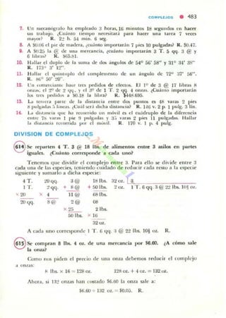 COMPUJOS • 483
7. Un IlIccanúgr¡¡ lo ha em pleiluo 3 horils.16 mlnulOS 18 segunda; en haceT
UII trabajo. ¿(;u:i mo IIel1l¡.>O necoiu.r'; para haar una urea 7 'cas
UlilYOt? R. 2:! h. l)..l 1II1n. 6 ~ .
8. A 51.1.06 el plC ue madrra, ¿c:u.i nto impo/urá n 7 pla 10 pulgadas? R. $0.-17.
11. A SO.2,j la € dc una /llcrcanc:la, ¿cu:i nlo importad n 3 T . [, ~~. 3 @ Y
6 II "ra~? R. ) (i5.tll.
10. "Ialtar el du plo de la suma dc dOlí .:ingu la; de 54'" 56' 58" Y :11° :14' j R"
R. ]73° 3' 12" .
11. Hallar el <¡""'luplo del ~orn plcn¡enl o de un i llgulo Ile 72° :¡7' 56".
R. blio SO' :..>()" .
12. Un turnrrda nlt· haU' tu." pedidos de dect05. El 19 de 3 @ 17 libras K
o nl.... el "r/ tic 2 tl'l" )' el JO de 1 T . 2 (l~ . 4 o na s. ¿CUi lllO importar:ln
I()§ 1ft" pcdlll!.ro¡ a !)O.18 la libra? R. $44d.ti95.
15. L.,;, Icu cra fllIlle tic la diua ncia cm lc d05 punu)!> es 48 Ya ra~ 2 piCli
ti puJgad..~ ;, Jlllea).. ¿(;u;I!>cr; tllt ha d in am.:ia? R. J.I {j Y. 2 p. 1 pulg. :l lln.
lf. L.. tlbt.mna ¡¡IIC h,l /ccon itlo IIn m{",;1 o el c:u;dmplo de la d irerencia
Cllll e 71i "ra) I ()IC !I pllg~ tlas )' 3.;  aru 2 pi" 11 pulgOlc!a,. 1·lall"r
1:, dht,tlloa /c/orTlda 1JI)f el 11,,',"1 1. R. 170 v. 1 P. 4 pU[I;.
DIVISION DE COMPLEJOS
8 Se rt'l...rlcll 4, T . 3 @ 18 lbs. dc alimcllIOIi cnt~ S asilos en Ilra rtes
igua les. ¿Cuá llto corresponde a cada u no?
T enemos que d ividi r el comple jo entre :t Para cllo se d i'ide elllrc 3
cada IIlla dC' las l'specie5, Icnir ndo t uidado dr n..d Olclr cad" resto a la C:~PL'C ie
siguiente y sumarlo a dicha especie:
4T. ~(I(I. J @ 18 Ibs.32 ol.. tL... =CO--c==.".....,.,7""-I T . ~ qq . + 8@ + 50 lbs. :2 Ol.. 1 T . 6 qq. :¡ @' 2'.! Ib5. W~ 01..
' 20 ')( 4 11 @ 681bs.
2O qq . S@ 2 @ 08
x 25 2 lbs.
áO lb,. x 16
32 Ol.
A c;;¡d.. 11110 c;orrcspom!c 1 T . 6 <¡q. :1 @ 2'1 lbs. 10) Ol.. R.
§ Se compran 8 lbs. 4, 01 . dc una men:ancía l)(Ir $6.60. ¿A cómo sale
la onza?
Corno IItJ$ pid~'n el prt'Cio dc una onza dcbt"m05 reducir el ¡'omplcjo
.t o/l/as:
8 lbs. x 16 = 128 Ol. 128 OL + 4 01. = 132 uz.
Ahota, si 13:? onz,u ha n nlSlado $6.r.o la onl<! sale a:
$6.60 -;. 132 Ol.. = $0,0;;. R.
 