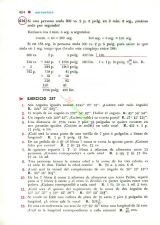 484 . ARIT ..[TICA
e Si una pc:r.;ona anda 300 VI. 2 p. ~ pulg. en 3 mino 6 seg., ~cuánto
.luda por segundo?
Roou.«.o los ;j Ilun. ti ~. a segundos:
;j 111m. x tiU = ISO scg. l bU wg. + ti.wg. ~ Hi6 seg.
Si ell 186 ~. la pt:r)Ou.I anda 300 ,"s. 2 p. S pulg. para saLer lo que
anda t:n 1 ~. leugu ' Iue dlidlr t:SlC: complejo entre 186:
300 V5. 2 p. 5 pulg. "!rol hn. 181.i
114 s. + 342 p. t l i!96 pulg. 120 lin. I v. J p. 10 pulg. ~;;' Iin. R.
x 3 344 p. 1901 pulg.
342 p. 158 p. 41 pulg.
x 12 ~ 12
;j16 . 82
' 5!l
"11196 pulg. 492 1in.
.. EJERCICIO 287
l . ~il ángulos iguales Juman U4jO 23' 57" . ¿Cu;hlto vale cad.. angulo?
R. 2'l4° 13' 591".
2. U IlIplo de: un .ingulo es 1370 56' 42" . "bllu d .i ngulo. R. 45° 58' 54".
S. Un .íngulu vale J{)90 45". ¿CuanlO V'oIldl a:lu cuarta p;trte? R. :/.7 0 15' 111" .
4. Una dlManCla de 12:!.J anlli 2 pin 11 pulg;olW. se ljuiel'e rl'Con er en
1rC.'1ó jOnlao.bl iguales. {Cuánto se andará en cada una? R . 41] v. 1 p.
11 pulg. b lin.
Ii. ~Cuál scri la K.'1I:1a parle de una varilla de 1 pies 8 pulgadas 4 Ilneas de
longitud? R. 1 P. 3 pulg. 41 Iin.
G. Oc un pedido de 3 @ 18 libra$ 1 on~;u !oC cnvia la qu ima parte. tCu;i mo
lalta pOI enlllar? J{. 2 @ 24 lb.. 12 oz.
7. ~ qUII'ren reyall ir 5 T . 17 libn, ;j adarmes de ¡¡limelllO!! cnu e 1;)
pcr!>OlIa~. ¿CU,IOIO corn:spooder.i a Cilda una? R. G qq. 2 @ 17 lus.
12 ~. 13 ad.
8. Trcs !,er!>Onas tiencn la misma c.'dad y
6 1 ailOS 18 dlas. lI allar la rd:u.l. común.
la sUflla de las trts wat.lC5 CI
R, 20 a. 4 meti. 6 d.
9. ¿CuoiJ w:rá la milad del rorllplelllCntO de un angula dc 16° 19' J9"?
R. 35° 50' 201".
10. lJe las 7 IIbl,u 6 on1a) 5 atla rmCl tic alimemO!. clue lenia PWro. separÓ
par.. si 2 libru 8 OR1.l1S y el rnto lo dh idio ('n paltes iguales enlre Hes
polxl'S. ¿Cuanto correspondió a cada uno? R. I lu. 10 oz. I ad. 2 10m.
11. ¿Cu.íl ~J; el <Juiruo del 5uplclII(,,1II0 de la suma de dos ángulos de
4.-,0 51' :::5" y 19° 42' 38"? R. 2'2" 52' aal "·
12. Se '('ml(' en S:;OO una cadena de plal3 de 18 vara5 2 pit:J 8 pulgadu dc
longllud. ~A cómo sak la ~'a l "? R. $::!61~.
13. En una Clltunrercncia. UII alCO de I ~ 2.'1' 36" tiene una longilUd de 36 cms.
¿C..al es la longilud correspundiel1le a cada minulo? R . ::" cms.
 