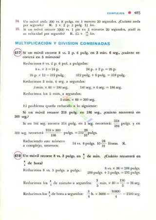 eOM"LEJOS • 485
14 Un lIIó'il ~1w1:. aoo "'1. 8 pulgl. en 1 mlnulO 20 aegundO!i. ¿Cuánto anda
por Sl.'gullflu? R. 3 v. 2 p. a pulg. 1! lin.
lS. ~i un mó...l 1«01 re 5000 "5. 1 pie ell 3 millulOS 20 segundol. ¿eu:ll el
~l n:lon<.lad por K,!!:u ndo? R. 2.3 .... ~ lino
MULTIPLlCACION y DIVISION COMBINADAS
@ Si un mÓ"il '-«orre 8 '$o 2 1" 6 pulg. en 3 mino 6 q., ¿MillO re-
correra en 5 minutos?
Rl.'UUlilllO$ tS 5. 2 p. 6 pul. a pulgAdas:
bv.xa=24 p. 24p.+2 p.=26 p.
tli p. ¡I. 12 = 312 pulg. 312 pulg. + 6 pulg. :;:r; 318 pulg.
Reducimos 3 mino 6 K'g. a segundos:
3 minoX 6() = H!O~. 11:IO.seg. + 6.seg. = 186 seg.
Rt.-dut illlf./:i los 5 mino a .segundos:
5 m in ox 60 = 300 Kg.
t.l probll-ma queda reducido a lo siguil:nte:
Si un móvil recorTe 318 pulg. en 186 seg., ¿cuámo rerorrerá en
300 seg.?
Si en 11:16 seg. recorre 31tS pulg. en 1'ego recorrerá:
:100 5(:g. recorrera
3J8 x 300 2B
186 pulgll. = 512
31
pulgll.
Reduciendo esle m'unero
a complejo. tenClnos:
14 v50 8 pulgs.
318
186 pulgs. pn
R.
~ Vn móvil recorre 8 1'1. 3 pulgs. en f de mino ¿Cuánto reoorrcnf¡ en
.!. de hora?
•
Rt-ducimos 8 VS. 3 pulgs. a pulgs.:
8 v," X 36 = 288 pulgs.
288 pulgs. + 3 pulgs. = 291 pulgs.
Red ' l ' d ' d 3 . ISOuelmos 01 ... e minuto a .segun 0$: 5" mili. )c' 60 ="5 =:.16 srs·
ReducimO$ 101 -;. de hora a segundos:
3
¡ h. x 3600 =
10800
4 = 2700 scg.
 