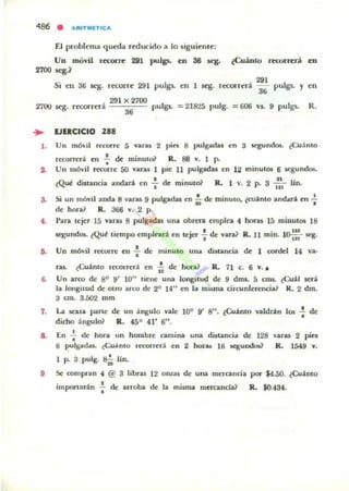 486 • ARlTMnlCA
El problcma queda reducido 111 lo sigui~ntC':
Un móvil fecoJTC': 2i1 puIgs. en 36 &ego ¿Cuánto fC'CQrrerá en
2700 &eg.~
Si cn 36 scg. r«OITe 291 pulgs.. en 1 ~. r«oHC'rá
291
36 pulgs. y en
291 X 2700
2700 ~. reconerá 36 pulgl. = 218:l5 pulg. = 606 v$. 9 pulgs. R.
.. lJlICICIO 288
l . Un mÓ..il raorre 5 van.. 2 pin 8 pulgadas en 3 ~nrlos. lCuánlO
recorrc:ri en : de minul(~ R. 88 v. 1 P.
2. Un llIó..il rewrrC' 50 VIlnJ 1 pie 11 pulgadas en 12 minulOl 6 lCSumlo5.
• •lQ~ dinallcia andará en ... de minuto? R. 1 v. 2 p. 3 m Un.
a. Si un móvil alxla ti 'aru 9 pulgadu en ~ deo minuto, ¿CU'lfItO andar" en ~
(le hora? R. 366 v. 2 p.
4. l'ara tejer 15 varu 8 pulg;tdas una obrera empica 4 horas 15 minutos 18
Ie8UndOl. lQuf tiempo emplC'ari en lejC'r ~ de vara] R. JI min. 10:: scg.
6. Un mó..i1 rewrrc: en : de: minuto una dinancia de 1 cordel 14 va·
fU. lCu"nto recorrerá en 1: de hora? R. 11 c. 6 v. ,
6. Un uco dc 80 9' lO" liene una longilUd de 9 dml. 5 cuu. tCu"l será
la longitud de OtrO arco de 20 14" en la miuna circunferencia? R. 2 dm.
:.l CID. 3.502 mm
7. La seJl,ta parte de: un 'ngulo vale 100 9' 8". ¿Cu"nto valdrl.n los : de
dicho ángulo? R. 45° 41' 6" .
.. En .¡. de hora UlI hombre camina una dutancia de 128
6 pulgadu. ~;f,nlo recorrc:r.i en 2 hur.... 16 aqundol?
1 p. 3 pulg. S; lin.
varas 2 pin
R. 1549 v.
11 Se compran 4 @ 3 libras 12 OrlZ3$ de Ulla mercanoa por $4.50. ¿Cuánto
imponanln f de alToba de la misma mcrcanda? R. $0.484.
 