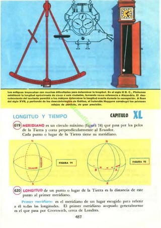 ~.....lIotu•• trc.po........ c_ .....ell.. oJIfIcu....... _. d.......... loo ,••oit..... l." 0101. 11 O . e •• pt.I......
~bloeI6 la l..oH.... __1_. 01. cl.c...... c:lu4a<I.., lo...."". c..... rol_elo. A'.I...*la. El ......
c"IIrimI<o.'........tant. -"","6 .... _ ..__......... 1.'_III......ada oIu....t. l..........,6n. .. lino.
del 010'0 XVII, ., pOoti......... ¡..............~_oI. GaIiI....1........... H...,'.... c_•.....,61_ ...........
..1.1..... """'...... 01........ _10l60i.
LONGITUD Y TIEMPO CAPITULO Xl
8 MERIDIANO es un drculo máximo (rigu~ 74) (¡ue pasa por los polos
de la Tierra)' corta pet'pcndicularmente al Ecuador.
Cada punto o lugar de la Tierra tiene .su meridiano.
•·• "
•
(--J-----
...... r
••
•
......c,. J~
•
-',
S •
8 LONGITUD de un punLO o lugar de la Tierra es la distancia de este
punto al pt'imer meridiano.
Pnmcr rntrirlianu es el meridiano de un lugar escogido para reh:rir
a él tt.Wts las loogituda. El primer meridiano at:cptado gcneralmcnlc
a el que pasa por Creenwich. LerCl de Londres.
487
 
