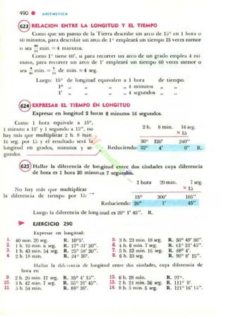 490 •
@ HueION ENTRE LA LONGITUD Y EL TIEMPO
Como que un punto dc la Tierr.l dc:;cn bc un arcu de 1;;" en 1 hUfd u
w minutos, pua dC5CriLir UII ano dc I CI empleará un tiempo 15 Vl!f:es menor
- .u :.e'oI. u mm. = 4 minutos.
Cornu 1" lICIlI': 60', si paTa ra:on cl un al'co dC' un grado clIlplc.t 4 nll-
BUlOS, paTa Tl't-urrer UII arlO de l ' t'mpleara un tlempu 00 cen meno r o
• . • d . •:.col ... mlll. = ¡-; c m m. = st:K.
Luego: 15° de longilUd «¡Ulvalcn a hura
l '
l '
" minutos
.¡ :>egundos
de tiempo.
9 o.alSAl lL TIEMPO iN LONGITUD
Expresar en longitud 2 horas 8 minutos 16 scgund05..
Como I Ilurd equiva le a 15°,
minu to a 15' y 1 ~UIIOU a 15", no
hay mas que multiplicar :¿ h. ti mill.
11.0 seg. por 1;; y el resuhadu M:l'á la
]ullgillnJ en Sudos. minutos y $C-
gundos /'
Reduciendo:
2 h.
30'
32'
8 mino 16$eK.
" 15
lOO' 240"
"
O" R.
§ lIallar la dilclcncia de lon,gitud C'OIne dos ciudades cuya diferencia
de hora es 1 hora 20 minulos 7 segu~
I hura :.>Omin. 7 seg.
No hay más que multiplicar
la direrencia de lIempu pur 1j : -
Reduciendo: 200
Lucgo la diferencia de long itud es 20" l' 45". R.
~ EJERCICIO 290
t:XJ>I·C.il1 en IUII¡¡,iwd:
l . 40 111m. 20 litE.
2. I h. 10 m m . ti it'g.
3. 1 h. 43 m inoá4 K'8.
t. 2 h. 18 mino
R. 10"5'.
R. 170
a l ' 30".
R. :!So [)d' 30".
R . 34° 30'.
Do 3 h. 23 mln. 18 q .
e.. 4 h 6 mino7 5eg.
7. 5 h. 52 mino16 K"g.
a. 6 h. 33 ¡ego
l'
)( lj
....
R. 500 49' 30" .
R. ta O31' 45".
R.. dilO4'.
R. 900
8' 15".
11 ~lJu la c.hl" "UUiI dc longitud entrO' dos ciudadcs, cuya c.Iif"rencia de
ho... a:
•10.
11
2 h. 20 lU in. 17 ¡ego
:1 h. 42 m ino7 ¡ego
:'i h. 54 mino
R. 35° 4' 1;;".
R. 550 31' 45".
R. 88" 30'.
12. 6 h. 28 mino
l3. 7 h. 2·1 mino36 seg.
14. 8 h. 5 min o5 seg.
R. 97°.
R. 1110
9'.
R. 1210 16' 1:,".
 