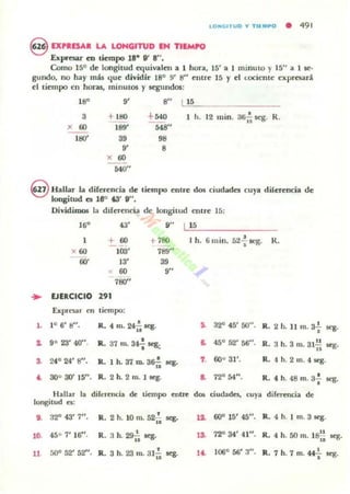lo",Clr uo ., TII:MPO • 491
8 EXPRESAR LA LONGITUD EH nlMPO
bpresar ca tiempo 18- W 8".
Como 15° de longitud equivalen a 1 hora, 15' a 1 minuto y 15" a 1 se·
gundo, no hay más que dividir 18° 9' 8" entre 15 y el lOciente expresan.
el liempo en horu, minutos y toegundos:
1"
" O" 115
3
+''''
+540 1 h. 12 mino 36¡¡ scg. R.
x ro 189' ..."
1110' 39 98
" O
x 00
540"
@lIaliu la direrencia de tiempo entre dos ci udades cuya direrencia de
longitud es 18° "'" W'.
DividinM» la direrencia de longitud elllre 15:
16'
x OO
00'
43'
+ 00
lOO'
13'
00
7110"
.. EJERCICIO 291
Expn:~r CfI tinnpo:
O" LI 1".______
.,'"789"
'"
I h. 6l11in. 5~"¡' scg. K.
1. 1° 6' 8". •R. 4 m. 24i1 q .
1. 9° 23' 40". JL 37 m. 34";' se&:
So 32" 45' 50". R. 2 h. 11 m. 3f q.
&. 45° 52' Mi". R. 3 h. 3 111. 31.!!.n Ieg.
S. 24° 24' 8". •R. 1 h. S7 m. 36ii q. 7 600 31'. R.4h.2 m. 4q.
•. 300 30' 15". R. 2 h. 2 m. 1 Ieg. R. 4 h. 48 m. 3+ I(:g.
Hallar la dirl." ·l!ucU de tiempo entre d06 ciudades, cuya dift!I"Cncia dI!
longitud n:
l . 32" 43' 7".
,R. 2 h. 10 m. 52i1 Ieg. 12. 6()0 15' 45". R. 4 h. I ffi . 3 Ieg.
10. 450 7' 16". R. 3 h. 29{¡ q. 1& 72;0 34' 41". ..R. 4 h. 50 ni. 18i¡ ses.
11 50" 52' 52" . JL 3 h. 23 m. 31';' seg. lt. 106° 506' 3". •R. 7 h. 7 ffi. 44--i" Ieg.
 