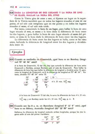 492 . ....IIT"'n te ...
8 0ADA L4. LONGITUD DE DOS LUGARES Y LA HOlA DE UNO
DE lUOS. HALLAR LA. HOlA DEL OTRO
Como la Tittr.. gira dt: MSlt: a t:sLt:, si lijamos un lugar c:n la supt:r·
licit: de la TittTa sucwt:r.t qut: en todos los lugares situados al cstt: de CM:
punto, t:1 501 sale mas t~mpr.mo que: e:n ese punto y en todos los lugares
situados al oest~, el sol sak mi! tard~.
Por tanto, cOllOCi~ndu la hora de UD lugar, par.. hallar la hor.. de otro
lug-..r situado al alt:, M: suma a la hora dada la dile:re:ncia d~ hur.. entre
105 dus lug..rn, y potr.. hallar la hora dt: utro lugar situado al OC51~ del pri-
mCTU, M: ra la de la hur.. dada la dire:rem:ia de hora entr~ los dos lug..res.
La diferencia de: han cntre los d05 lugares se halla, como st: ha visto
antes, hall¡mdo la dile:rcnda de longitud ~Iltrt: los dos lugares y di vidién-
dola entr~ 15.
Igjentplos I
S Cuando es mediodia t:n Greenwich, ¿qu~ hora es t:n HornIJa)' (longi-
tud 72° "" M" este)?
'" IQ hoto de Gteenwidl, 12 del dio, ho), que lumar'e lo diferencio de hoto entre
Greel1wich )' Bombo)', porque Bomba)' ellÓ 01 _JI. de Gteenwieh. Poro hollor lo
dlfetenc:io de hoto ho), que hollor lo d,I...enc:1O de longitud ., di"odiolo ent.e 1S, pero
como lo Ioni'tud de Gteenwid!, es O, lo (flIetencio de loni1tud ei no48' 54". Po.-
tonlo, di"id.do no48' 54" enl,e 15:
72" .a' S<" L!~
12" +no' +180"
•x 60 7 68' 234' '- 4 h. SI m~ 1S-¡ ~.
-n;¡-
" ",
" 9
x 60
-¡¡¡¡j'"
.1>. lo hoto de G.eenwteh 12 del dio, le wma lo difetencio de hoto 4 h. SI mino
lsi- I>eg. ., en Bombo., ~án 101 4 h. 51 mm. 15~ ~. p. m. R.
S euandO IOn W 8 a. m. t:n Ibtulona (longitud 2" 11' 4" nle), ¿qu~
hora es en Sidney, Australia (kmgilud 161° 12' 28" estc)?
Hollomo$ lo d.retencio de longitud restondo ombo$ longitudes, porque los dos 11/-
go,es estOn 01 eJle del primet metidiono:
151 ° 12' 23"
_ :2<' 11' 4"
IW l' 19"
 