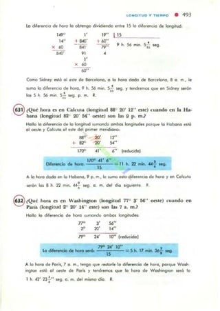 lONGITUO V T IEMPO • 493
lo 6fere<'IC'o de hoto la obtengo dividiendo entre IS la d.lert'nCIo de longitud:
,...,
"
W' {1S
14" + "'" + 60"
56 mino s;i 5eg.
X
" ..,' ,." Oh
..,' " •
"X
"""Como Sidney ",tó al elle de Borcelona, a la hoJa doda de Barcelona, 8 a m., le
IUmo lo d,ferenc.a o. ho<o, 9 h. 56 mino Sii- 5eg. Y lencI.emos que lIf1 S,dney 1ef6n
•las S h 56 m,n Sii 5eg. p. m. R.
8 (Qué hora C5 en CalcUla (kmgilUd 88° 20' 12" C5le) cuando en la H a.
bana (longilUd 82" 20' st" ente) 5011 135 9 p. m}
Hallo la d,ferencio de lo longitud wmondo ambas longitud", polque la Habana est6
01 o.lle y Calcula al e1te dt'l polmt!f meridiano,
....+- 82"
'70"
20'
20'
,,'
12"
,,"
6" (reducido)
l7QO 41' , "
15 = 11 h. 7l ......· ....f Ieg.
A la hora dada en la Habano, 9 p. m, le 1un'1O esto diferencIO de ho<a y lIf1 Calcula
•.CfOO len 8 h 22 mln. «.. seg . a . m. dt'l dio ligulente R.
9 ¿Qui hora C5 en Wash inglon (longitud 77° S' 66" oeste) cuando en
Paríl (longi tud 2° 20' !f" C51c) 50n W 7 a. m.?
Holla lo diferencio de hofa sumando ambas longitudes:
,.,.
2" "20'
,."14"
lO" (reducido )
7fO :N' 10"
15 = 5 h.. 17 mino36f ...
A 11;1 hora de Par;s, 7 o. m., tengo que ,e./orle lo diferencia de hora, porque Wosh·
ing'on esl6 al oesle de POf~ r 'enclremos que lo hora de Washing'on ",ró le
1 h. 42' 23+" "'9. a. m. del mismo dio. R.
 