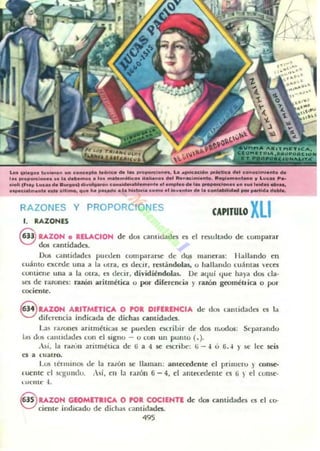 lo. 1101.110. I~""'on ..n conc.pto .....co oh 1.......pon:l...... La ~",IC_ .."'lid .... eonod...I...lo oh
,.......p"'el.........a d ...."'o•• loo .....te....I"'.. 11........ _ lII.n_i...I...lo. 1II........nu.... " Luc.. P...
e."I; (F.... L..c .. de ....11-.1 di"",,,,.,,.., c .....Ideo............I••I ........0 0101.. _ .............. 1...... _ ••,
.....d .....ul. KM ~1I1....., QU. h. _d... Ia ....Iori. e.....o.1 ..." ...IM'" la e ..."-I_ _ _Ida d.....
RAZONES Y PROPORCIONES
l. RAZONES
CAPITULO XLI
Q RAZON O RELACION d<: dw t:OJ.llIidaues es d resullJldo ue I.:ompantr
V d05 cantidades.
Dos Lantidade5 pueden compararse de.' dus maneras: IllIlI:lI1do en
cuánto excNc una a la utrol, a decir, restándolas, o hallando luAmas veces
I.:Olllienc ulla a la otrol. t:S decir, dividiéndolas. Oe aquí q ue haya dos da·
ses de razones: ral.Ón aritmétia o por dif<:r<:nda )' razón geoméll ica o por
cocienr.e.
Q RAZON ARITMETICÁ O POR DIFUENCIA de: <105 lantidades es la
V diferencia indicoIda de dichas camidado.
La$ rolloncs aritméticas se pueden ocril.lir dI': dos n.odos: Separando
I.IS d'lli l:ultId.•do; con d signo - o lun un punto ( . ).
.si, la r.i[On ill'Úmélil'il de: ü a 4 se escribe: li - 4 u 6.-1 y ~e It:e seis
es a ulalro.
Lus términos de: la rollón se llaman: anuXc<knte el primeru ) cons-e-
euenu: el M:gLlllllu. . si, e:n la r.llón ti - 4. el :lIllec.ec.lentt: l'S ti ~ él tome·
u lellte: .j,
8 UZON GIOMlTRICA O POR COCIINTI de doI cantidadl':S l'S elLO'
cicnt<: indicado de dichas camidades.
495
 