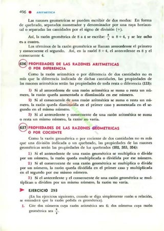496 . AItITMETICA
Las nwna grom~tricas ~ pueden escribir de dos modos: En forma
de quebrddo, separdd05 numerador y denominador por una raya horiwn-
tal o separddas las cantidades por el signo de división (+)_
Ad, la razón geomhrica de 8 a 4 ~ ncribc: : u 8 + 4, Y IC lec ocho
e:. a cuatro.
Los términos de la raZÓn geométrica ~ llaman ¡lnlcc:edcnle el primero
y mnsec:uenle el segundo. As/, en la razóri 8 + 4, el allla:cd~llte es 8 y el
consec:uenle 4,
§ PROPIEDADES DE LAS RAZONES ARITMETICAS
O POR DIFERENCIA
Como la ralÓn ariunética o por diferencia de dos cantidades no es
mib que la diferencia indicada de dichas cantidades, la5 propiedades de
las razones aritméticas ser.l.n lu propiedades de loda resta o diferencia (11S):
1) Si al antcadente de una ruón aritmética se suma o resta un nú'
mero, la ralón queda aumentada o disminuida en ese número.
2) Si al oonsccuentc.. de una ralÓl1 aritmética se suma o rella un nú-
mero, la ralÓn queda disminu ida en el primer caso y aumentada en el le-
gundo en el mamo numero.
S) Si a l amcccdcnle y ronsecuentc de una razón arit~tica se lUma
o I-Ola un mismo numeto, La ralÓn' no varia.
oPROPIEDADES DE US RAZONES GlOM(TRICAS
O POR COCIENTE
Como la ralón geométrica o por cociente de dos c uuidadC:5 no C:5 mú
que una divi5ión indicada o un quebrado. las propiedades de las ralOnes
geométricas scr.tn las propiedades de los quebrados (862, 3.53, SM):
1) Si el ant«cdente de una ralÓn ~métrica se multiplica o divide
por un número, la ralÓn queda multipLicada o dividida por ese número.
2 ) Si el COIl5oCCUente de una ralÓn geométrica se multiplia o divide
por un número, la razón queda dividida en el primer caso )' multiplicada
en el segundo por ese mismo número.
S) Si el antc«dente y el mnsecuente de una ralÓn geométria se mul·
tiplican o dividen por un milimo número, la razón no varia.
.. EJERCICIO 293
(En los ejercidos ~iguientes, cuando §ot diga simplemente ralÓn o rc.lación,
&oe entended. que b . razón pedida el ~..,é ui ca) .
1. Cite dos númerOl cuya razón aritnW:t.ica Ka 6; dos números cuya ratón
-, . .geo"",,'nca sea l'
 