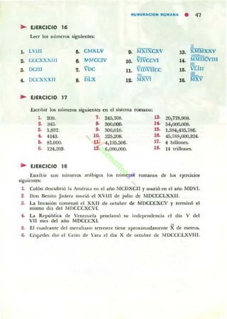 Nu...rlt"'CION 1t0...... N...
• 47
~ EJlRCICIO ,.Leer los numeros siguientes:
,. LVlll o. CMXLV .. MXIXCXV ,3. XMMXXV
.. CCCXXXIIl .. MMCCIV ,o. VIVCCVI ,..Mjf tiCVIII
vun3. DClI1 7. VDC 11. vIDvncc lO.
•• DCCXXXII a. DLX ,o. MXVI ,o. ~xv
~ EJERCICIO 17
:ÚCribir 105 nú,"er05 siguientes en el sistema romano:
,. 209. 7. 245.708. ' 3. 20,778.908.
.. '<."l. o. 300.000. ,~
54,000.008.
3. 1.937. 9. 300.018. ,o. 1.3841435.786.
•• 4143. 10. 325.2G1. ,o. 45.789,000.324.
.. 81.000. 11• 4.135.506. 17- 4 billones.
.. ]24.209. ,•.6,000.000. ,a. 14 trillo1lCS.
.. EJERCICIO 18
I.scr-ibir oon fIIJllle'05 arábigos los numeros rQITI.iI1lOS de los ejercicios
siguientes:
l . Colón descubrió la AmériCl en el a,jo t.JCDXCJI y murió en el año MOVI.
2. Don Benito Juárel murió el XVI II de julio de MDCCCLXXl l.
3. La ln"'üión comeruó el XXII de octubre de MDCCCXCV y tenninó el
mismo día del lIDCCCXCVI.
t. La Republka de VeneweJa proclamó su independencia el día V del
VII mes del afio MDCCCXI.
fi. .El (Uadrallle del meridiano lerrC!itre tielle aprO:Kimadamellle Xde metros.
6. Cés~s dio el Grito de Yara el clia X de octubre de lIDCCCLXVlI1.
 