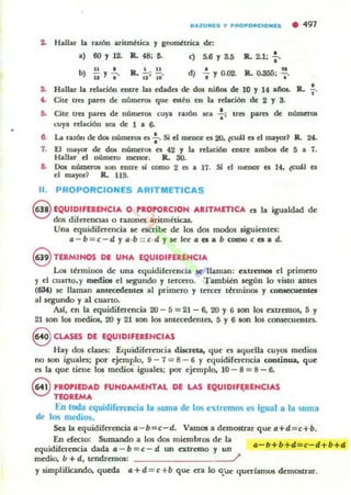 " ..ZONl5 y PROPORC:IONl5 • 491
2- Hallar la razón aritmética y geométrica de:
.) 60 Y 12. Il. 48; 6. <) 5.6 Y 3.5 •R.. 2.1; "
b)
u
• Il. !,.. !! d) • n
u Y , ' u:' 10' I y 0.02. Il. 0.355; -;.
S. Hallar la relación ftltn lu edades dr dos niftos de 10 Y 14 all05. lL ~.
... Cile tru pues de númerO$ que cal.!:n en la relación de 2 Y 3.
5. Cite tres pMO de números cuya TalÓn .ca !; tRI pares de m'l.InerOl
cuya relaci6n lCa de 1 a 6-
6. La razón de dos nUmeros es : . Si el nlCnor u 20. tcu.il el el mayor1 R. 24.
7. El mayor de do. nÚmen:lI es 42 y la relación entre ambOf de 5 a 7.
Hallar d número menor. Il. SO.
a. no. nUmeros IOn emre si como 2 es a 17. Si d menor el 14, ~ es
el mayor~ R.. 119.
11. PROPORCIONES ARITMETICAS
8 EQUIDIFERENCIA O PROPORC.ON ARITMETICA es la igualdad de
dos dilen:nCtaJ o nzones aritméticas.
Una cquidiCcrmcia .c escribl! de los dos modos ,iguientcs:
a - b = c - d y a·b :: c·d y IC J« a es a b COIPO c es a d.
eTERMIHOS DI UNA EQUIDIFERENCIA
Los t~rmillOS de una equidife-rencia se llaman: extr~ el primc-ro
y el cuarto,y medioI el segundo y tcrcn-o. Tambim ICgÜn lo visto aOln
(6Sf,) se lI;unan anlecedenta al primero y tercer tmninOl y con.ecuenlCS
al KgUntlo y al cuarto.
Asf, en la equidiferencia 20 - 5 = 21 - 6, 20 Y 6 5011 los extremos, 5 y
21aon los medios, 20 y 21 IOn los antecedentes. 5 y 6 1011 los cOIUe'CUentcs..
8 CLASES DE EQUIDIFERENCIAS
Hay dos clases: Equidifen:ncia dUaeta, que es aquella cuyos medios
no 100 iguales; por e~mplo, 9 - 7 = 8 - 6 Y equidirerencia continua. que
es la que tiene los medi05 iguales; por ejemplo, 10 - 8 = 8 - 6.
8 PROPIEDAD FUNDAMENTAL DE LAS EQUIDIF~RENCIAS
TEOREMA
En loda equidifer1!ocia la suma de los e,lrem()<O es igual ti la suma
de los medios.
Sea la equidirerencia a- b=c-d. VamOl a demostr.lT que a+d=c+b.
En decto: Sumando a los dos miembros de la
equidife-r~ dada a - b=c-d un extremo y un
medio. b + d, tendremOl: /
a-b+b+ 4=c-d+b+d
y simplifiando. qued¡¡ a+d = c+b que era lo qüe querlam05 demostrar.
 