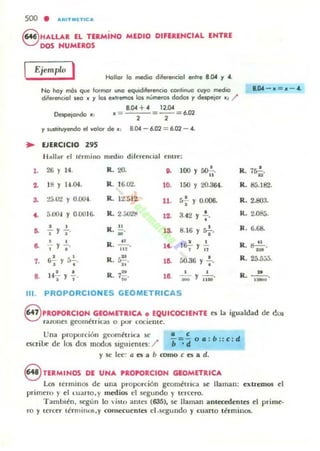 500 • ...RITMlTIC ...
S HALLAR EL TERMiNO MEDIO OIFERENCIAL ENTRE
DOS NUMEROS
Ejemplo I Hollar lo medio diferenciol entre 8.004 y 4.
..
1.
2-
,.
~
~
~
7.
8.
No hoy n"Ós que formor uno eq..mliferencio continuo cuyo medio
d"euinciol Jea • Y los e_tremos 101 "úmeros ciados y despejar .1 /
8.004 + 4 ,,-'"
Despqondo . : . = =--=6.D2, ,
y sustituyendo el valor de . : 8.004 - 6.D2 = 6.D2 - ...
EJERCICIO 2'5
I J;oU~r el lermino medio diltrtnoal tm~:
26, 14. "- 20. o. 100 '1 ~.
'" 1".04. R. 16.02. 10. 150 Y 20.364.
:m.trl '1 0.00". R. 12.512- 11. 5f '1 0.006.
S.OC» y 0.0016- R. 2. ~,()'ltI
12- •3.42 '1 "
• • R. ~ 1& •J '1 J' ~ . 8.16 '1 rr-;.
• • R. ..2...... • •, 'J .' It. 16- y -11:
. "~ .1
I '1 a-;-. R. ~... l~ 50.36 '1 :.
• • R.
» • •1", Y " 7iñ' lO. -;;¡; Y "i"iOD'
111. PROPORCIONES GEOMETRICAS
8.04 - ~ = . - 4.
•R.1~.
R. 85.182.
R. Uloa.
R. 2.o&..
R. 6.6S.
R. !:I..!!....
'H
R. 25.5:J5.
»
R. -¡;;;.
S 'ROPORCION GEOMETRICA o EQUICOCIENTE ~ la igualdad dC' dos
ralUne5 gC'OIn¡!:trias o poor cocielllC'.
Una proporLi6n geométrica SC'
t'5t.TilX' de los dos modos siguientes:/
• <
b~d oa : b :: c : d
'1 SC' Itt: a es a b romo e es a d.
S TERMINOS DE UNA 'ROPORCION GEOMfTRICA
L.o:s Ic-nmnos de una proporción geométril:a SC' llaman: extremos el
primtro }' el t.Llarto.}' medios el .segundo}' tercero.
T ambién, SC'gún lo isto ames (635), se llaman antecedentes C'I primC'.
ro '1 t tTCtT términm,y consecuC'ntes eI.u-gundo '1 cuan o Ihmill05.
 